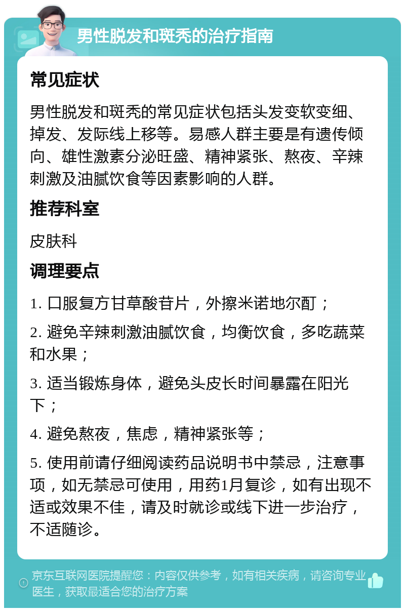 男性脱发和斑秃的治疗指南 常见症状 男性脱发和斑秃的常见症状包括头发变软变细、掉发、发际线上移等。易感人群主要是有遗传倾向、雄性激素分泌旺盛、精神紧张、熬夜、辛辣刺激及油腻饮食等因素影响的人群。 推荐科室 皮肤科 调理要点 1. 口服复方甘草酸苷片，外擦米诺地尔酊； 2. 避免辛辣刺激油腻饮食，均衡饮食，多吃蔬菜和水果； 3. 适当锻炼身体，避免头皮长时间暴露在阳光下； 4. 避免熬夜，焦虑，精神紧张等； 5. 使用前请仔细阅读药品说明书中禁忌，注意事项，如无禁忌可使用，用药1月复诊，如有出现不适或效果不佳，请及时就诊或线下进一步治疗，不适随诊。