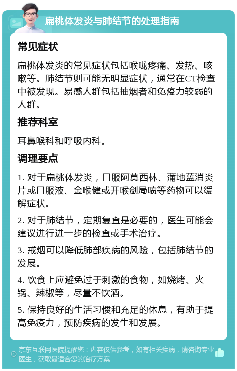 扁桃体发炎与肺结节的处理指南 常见症状 扁桃体发炎的常见症状包括喉咙疼痛、发热、咳嗽等。肺结节则可能无明显症状，通常在CT检查中被发现。易感人群包括抽烟者和免疫力较弱的人群。 推荐科室 耳鼻喉科和呼吸内科。 调理要点 1. 对于扁桃体发炎，口服阿莫西林、蒲地蓝消炎片或口服液、金喉健或开喉剑局喷等药物可以缓解症状。 2. 对于肺结节，定期复查是必要的，医生可能会建议进行进一步的检查或手术治疗。 3. 戒烟可以降低肺部疾病的风险，包括肺结节的发展。 4. 饮食上应避免过于刺激的食物，如烧烤、火锅、辣椒等，尽量不饮酒。 5. 保持良好的生活习惯和充足的休息，有助于提高免疫力，预防疾病的发生和发展。