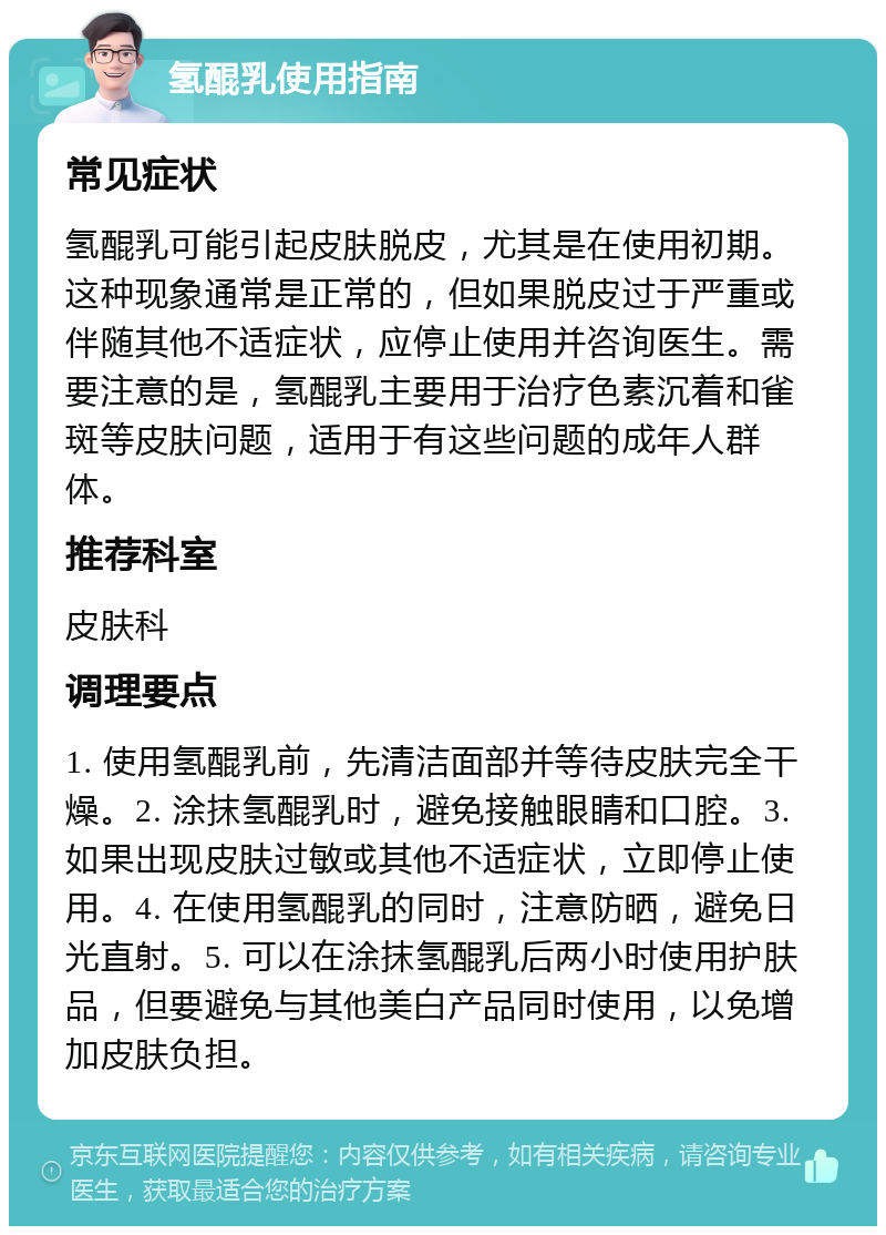 氢醌乳使用指南 常见症状 氢醌乳可能引起皮肤脱皮，尤其是在使用初期。这种现象通常是正常的，但如果脱皮过于严重或伴随其他不适症状，应停止使用并咨询医生。需要注意的是，氢醌乳主要用于治疗色素沉着和雀斑等皮肤问题，适用于有这些问题的成年人群体。 推荐科室 皮肤科 调理要点 1. 使用氢醌乳前，先清洁面部并等待皮肤完全干燥。2. 涂抹氢醌乳时，避免接触眼睛和口腔。3. 如果出现皮肤过敏或其他不适症状，立即停止使用。4. 在使用氢醌乳的同时，注意防晒，避免日光直射。5. 可以在涂抹氢醌乳后两小时使用护肤品，但要避免与其他美白产品同时使用，以免增加皮肤负担。