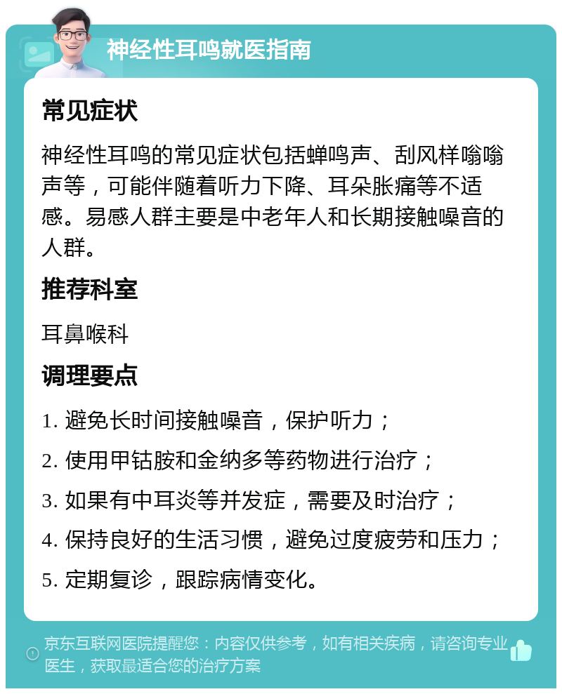 神经性耳鸣就医指南 常见症状 神经性耳鸣的常见症状包括蝉鸣声、刮风样嗡嗡声等，可能伴随着听力下降、耳朵胀痛等不适感。易感人群主要是中老年人和长期接触噪音的人群。 推荐科室 耳鼻喉科 调理要点 1. 避免长时间接触噪音，保护听力； 2. 使用甲钴胺和金纳多等药物进行治疗； 3. 如果有中耳炎等并发症，需要及时治疗； 4. 保持良好的生活习惯，避免过度疲劳和压力； 5. 定期复诊，跟踪病情变化。