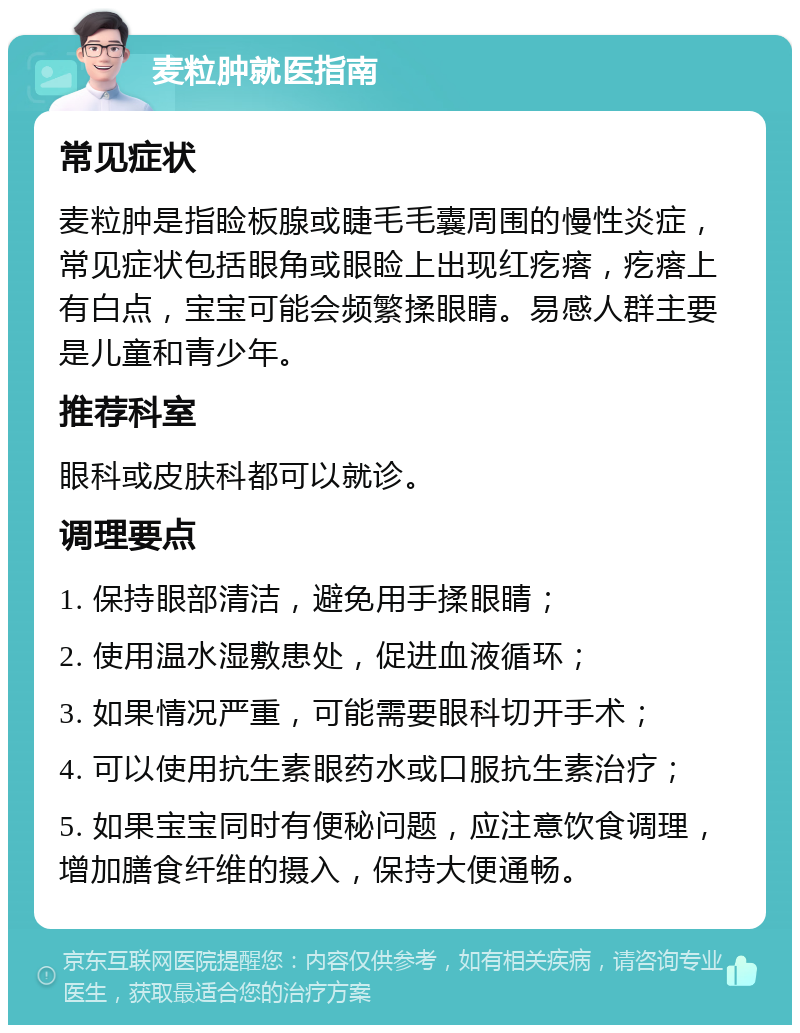 麦粒肿就医指南 常见症状 麦粒肿是指睑板腺或睫毛毛囊周围的慢性炎症，常见症状包括眼角或眼睑上出现红疙瘩，疙瘩上有白点，宝宝可能会频繁揉眼睛。易感人群主要是儿童和青少年。 推荐科室 眼科或皮肤科都可以就诊。 调理要点 1. 保持眼部清洁，避免用手揉眼睛； 2. 使用温水湿敷患处，促进血液循环； 3. 如果情况严重，可能需要眼科切开手术； 4. 可以使用抗生素眼药水或口服抗生素治疗； 5. 如果宝宝同时有便秘问题，应注意饮食调理，增加膳食纤维的摄入，保持大便通畅。