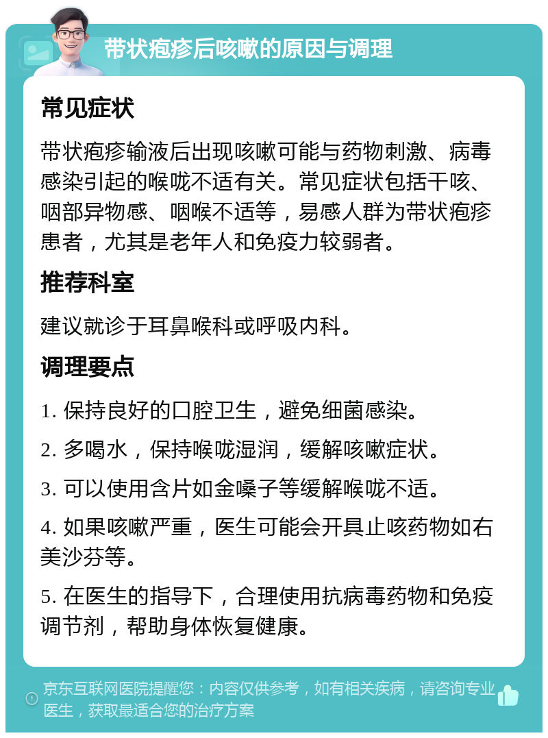 带状疱疹后咳嗽的原因与调理 常见症状 带状疱疹输液后出现咳嗽可能与药物刺激、病毒感染引起的喉咙不适有关。常见症状包括干咳、咽部异物感、咽喉不适等，易感人群为带状疱疹患者，尤其是老年人和免疫力较弱者。 推荐科室 建议就诊于耳鼻喉科或呼吸内科。 调理要点 1. 保持良好的口腔卫生，避免细菌感染。 2. 多喝水，保持喉咙湿润，缓解咳嗽症状。 3. 可以使用含片如金嗓子等缓解喉咙不适。 4. 如果咳嗽严重，医生可能会开具止咳药物如右美沙芬等。 5. 在医生的指导下，合理使用抗病毒药物和免疫调节剂，帮助身体恢复健康。