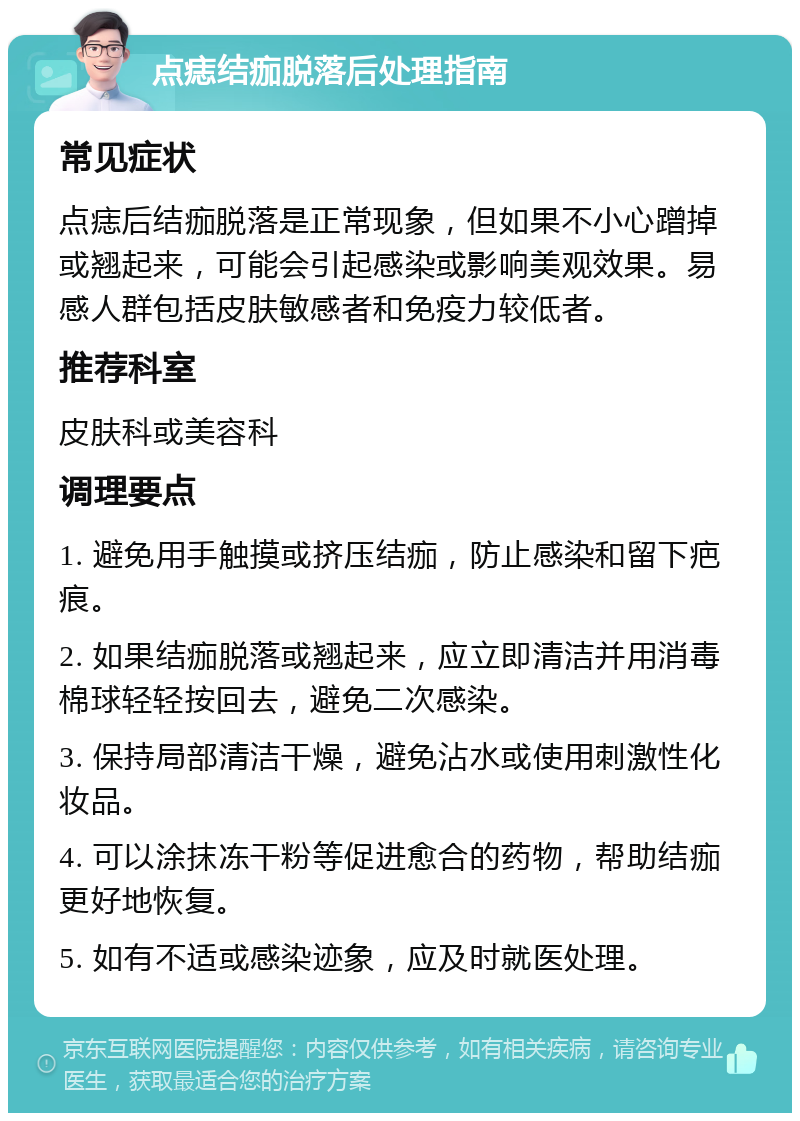 点痣结痂脱落后处理指南 常见症状 点痣后结痂脱落是正常现象，但如果不小心蹭掉或翘起来，可能会引起感染或影响美观效果。易感人群包括皮肤敏感者和免疫力较低者。 推荐科室 皮肤科或美容科 调理要点 1. 避免用手触摸或挤压结痂，防止感染和留下疤痕。 2. 如果结痂脱落或翘起来，应立即清洁并用消毒棉球轻轻按回去，避免二次感染。 3. 保持局部清洁干燥，避免沾水或使用刺激性化妆品。 4. 可以涂抹冻干粉等促进愈合的药物，帮助结痂更好地恢复。 5. 如有不适或感染迹象，应及时就医处理。