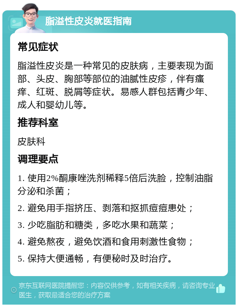 脂溢性皮炎就医指南 常见症状 脂溢性皮炎是一种常见的皮肤病，主要表现为面部、头皮、胸部等部位的油腻性皮疹，伴有瘙痒、红斑、脱屑等症状。易感人群包括青少年、成人和婴幼儿等。 推荐科室 皮肤科 调理要点 1. 使用2%酮康唑洗剂稀释5倍后洗脸，控制油脂分泌和杀菌； 2. 避免用手指挤压、剥落和抠抓痘痘患处； 3. 少吃脂肪和糖类，多吃水果和蔬菜； 4. 避免熬夜，避免饮酒和食用刺激性食物； 5. 保持大便通畅，有便秘时及时治疗。