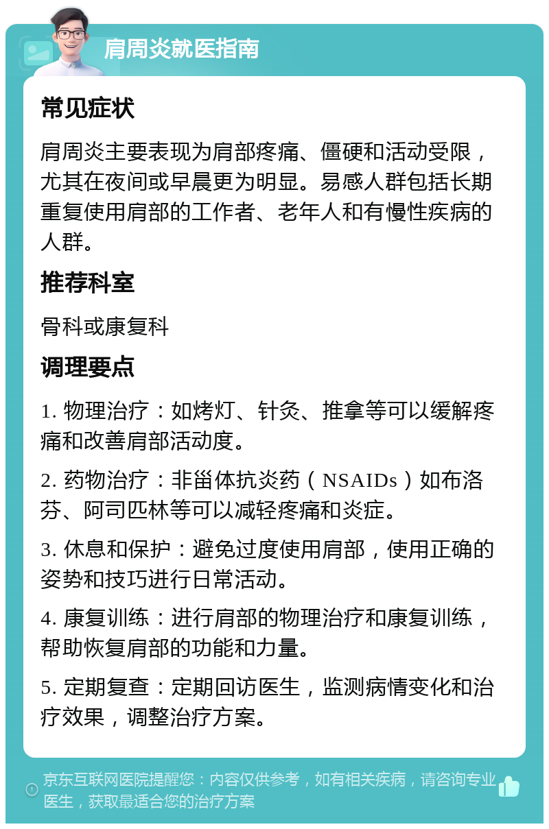 肩周炎就医指南 常见症状 肩周炎主要表现为肩部疼痛、僵硬和活动受限，尤其在夜间或早晨更为明显。易感人群包括长期重复使用肩部的工作者、老年人和有慢性疾病的人群。 推荐科室 骨科或康复科 调理要点 1. 物理治疗：如烤灯、针灸、推拿等可以缓解疼痛和改善肩部活动度。 2. 药物治疗：非甾体抗炎药（NSAIDs）如布洛芬、阿司匹林等可以减轻疼痛和炎症。 3. 休息和保护：避免过度使用肩部，使用正确的姿势和技巧进行日常活动。 4. 康复训练：进行肩部的物理治疗和康复训练，帮助恢复肩部的功能和力量。 5. 定期复查：定期回访医生，监测病情变化和治疗效果，调整治疗方案。