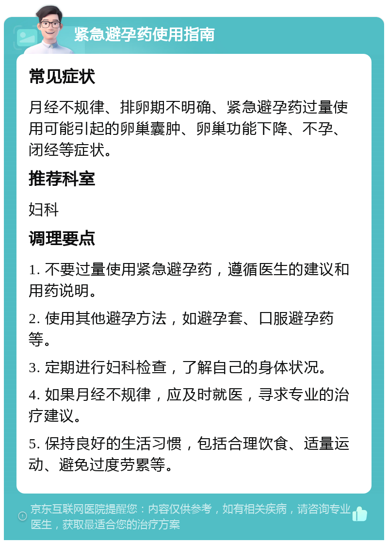 紧急避孕药使用指南 常见症状 月经不规律、排卵期不明确、紧急避孕药过量使用可能引起的卵巢囊肿、卵巢功能下降、不孕、闭经等症状。 推荐科室 妇科 调理要点 1. 不要过量使用紧急避孕药，遵循医生的建议和用药说明。 2. 使用其他避孕方法，如避孕套、口服避孕药等。 3. 定期进行妇科检查，了解自己的身体状况。 4. 如果月经不规律，应及时就医，寻求专业的治疗建议。 5. 保持良好的生活习惯，包括合理饮食、适量运动、避免过度劳累等。