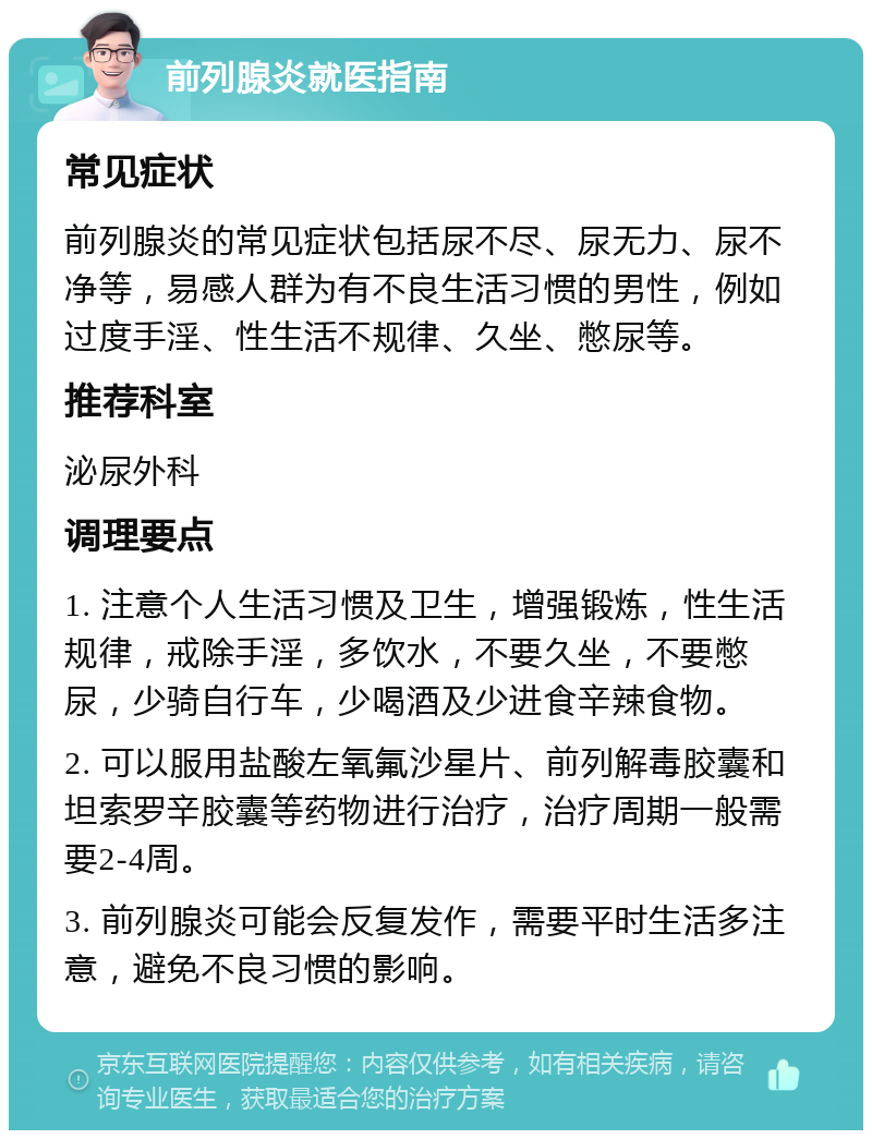 前列腺炎就医指南 常见症状 前列腺炎的常见症状包括尿不尽、尿无力、尿不净等，易感人群为有不良生活习惯的男性，例如过度手淫、性生活不规律、久坐、憋尿等。 推荐科室 泌尿外科 调理要点 1. 注意个人生活习惯及卫生，增强锻炼，性生活规律，戒除手淫，多饮水，不要久坐，不要憋尿，少骑自行车，少喝酒及少进食辛辣食物。 2. 可以服用盐酸左氧氟沙星片、前列解毒胶囊和坦索罗辛胶囊等药物进行治疗，治疗周期一般需要2-4周。 3. 前列腺炎可能会反复发作，需要平时生活多注意，避免不良习惯的影响。