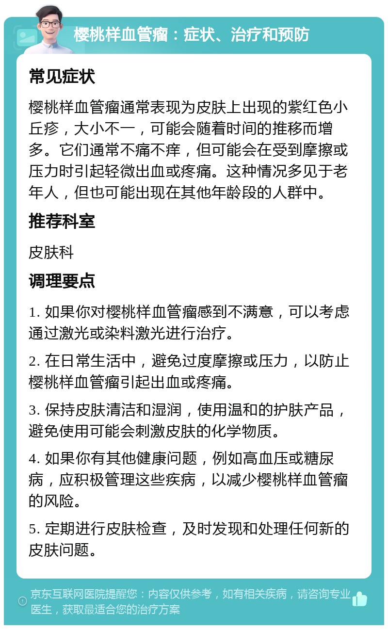 樱桃样血管瘤：症状、治疗和预防 常见症状 樱桃样血管瘤通常表现为皮肤上出现的紫红色小丘疹，大小不一，可能会随着时间的推移而增多。它们通常不痛不痒，但可能会在受到摩擦或压力时引起轻微出血或疼痛。这种情况多见于老年人，但也可能出现在其他年龄段的人群中。 推荐科室 皮肤科 调理要点 1. 如果你对樱桃样血管瘤感到不满意，可以考虑通过激光或染料激光进行治疗。 2. 在日常生活中，避免过度摩擦或压力，以防止樱桃样血管瘤引起出血或疼痛。 3. 保持皮肤清洁和湿润，使用温和的护肤产品，避免使用可能会刺激皮肤的化学物质。 4. 如果你有其他健康问题，例如高血压或糖尿病，应积极管理这些疾病，以减少樱桃样血管瘤的风险。 5. 定期进行皮肤检查，及时发现和处理任何新的皮肤问题。