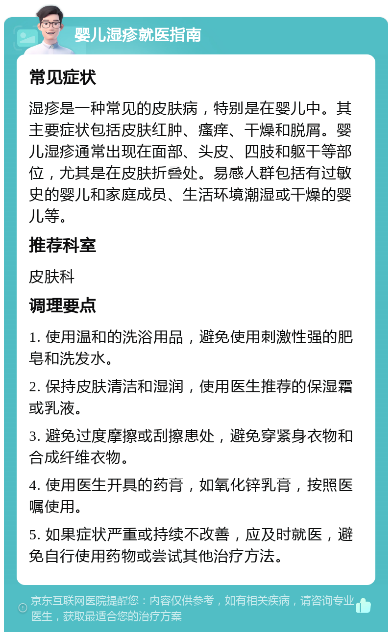 婴儿湿疹就医指南 常见症状 湿疹是一种常见的皮肤病，特别是在婴儿中。其主要症状包括皮肤红肿、瘙痒、干燥和脱屑。婴儿湿疹通常出现在面部、头皮、四肢和躯干等部位，尤其是在皮肤折叠处。易感人群包括有过敏史的婴儿和家庭成员、生活环境潮湿或干燥的婴儿等。 推荐科室 皮肤科 调理要点 1. 使用温和的洗浴用品，避免使用刺激性强的肥皂和洗发水。 2. 保持皮肤清洁和湿润，使用医生推荐的保湿霜或乳液。 3. 避免过度摩擦或刮擦患处，避免穿紧身衣物和合成纤维衣物。 4. 使用医生开具的药膏，如氧化锌乳膏，按照医嘱使用。 5. 如果症状严重或持续不改善，应及时就医，避免自行使用药物或尝试其他治疗方法。