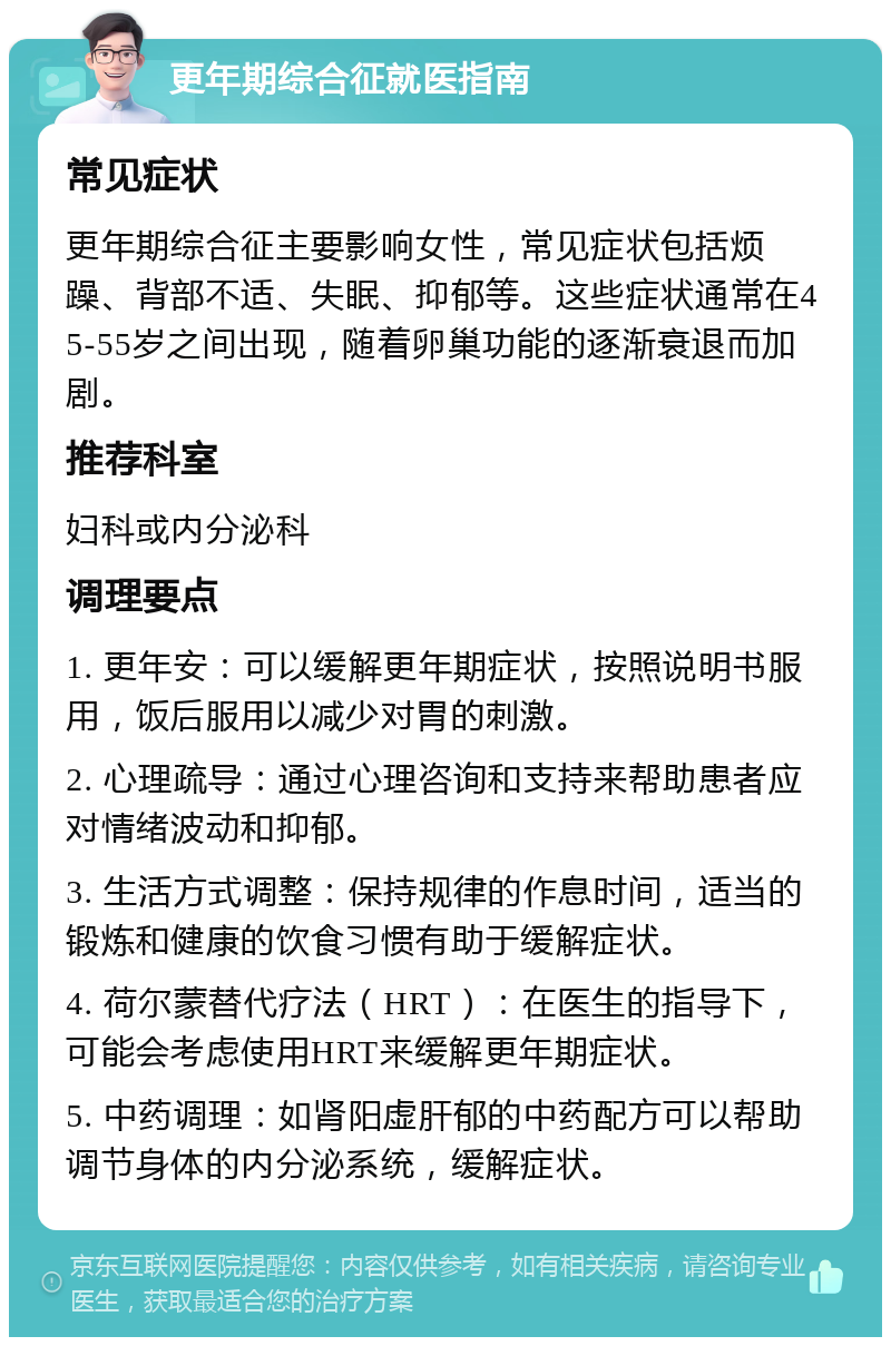 更年期综合征就医指南 常见症状 更年期综合征主要影响女性，常见症状包括烦躁、背部不适、失眠、抑郁等。这些症状通常在45-55岁之间出现，随着卵巢功能的逐渐衰退而加剧。 推荐科室 妇科或内分泌科 调理要点 1. 更年安：可以缓解更年期症状，按照说明书服用，饭后服用以减少对胃的刺激。 2. 心理疏导：通过心理咨询和支持来帮助患者应对情绪波动和抑郁。 3. 生活方式调整：保持规律的作息时间，适当的锻炼和健康的饮食习惯有助于缓解症状。 4. 荷尔蒙替代疗法（HRT）：在医生的指导下，可能会考虑使用HRT来缓解更年期症状。 5. 中药调理：如肾阳虚肝郁的中药配方可以帮助调节身体的内分泌系统，缓解症状。