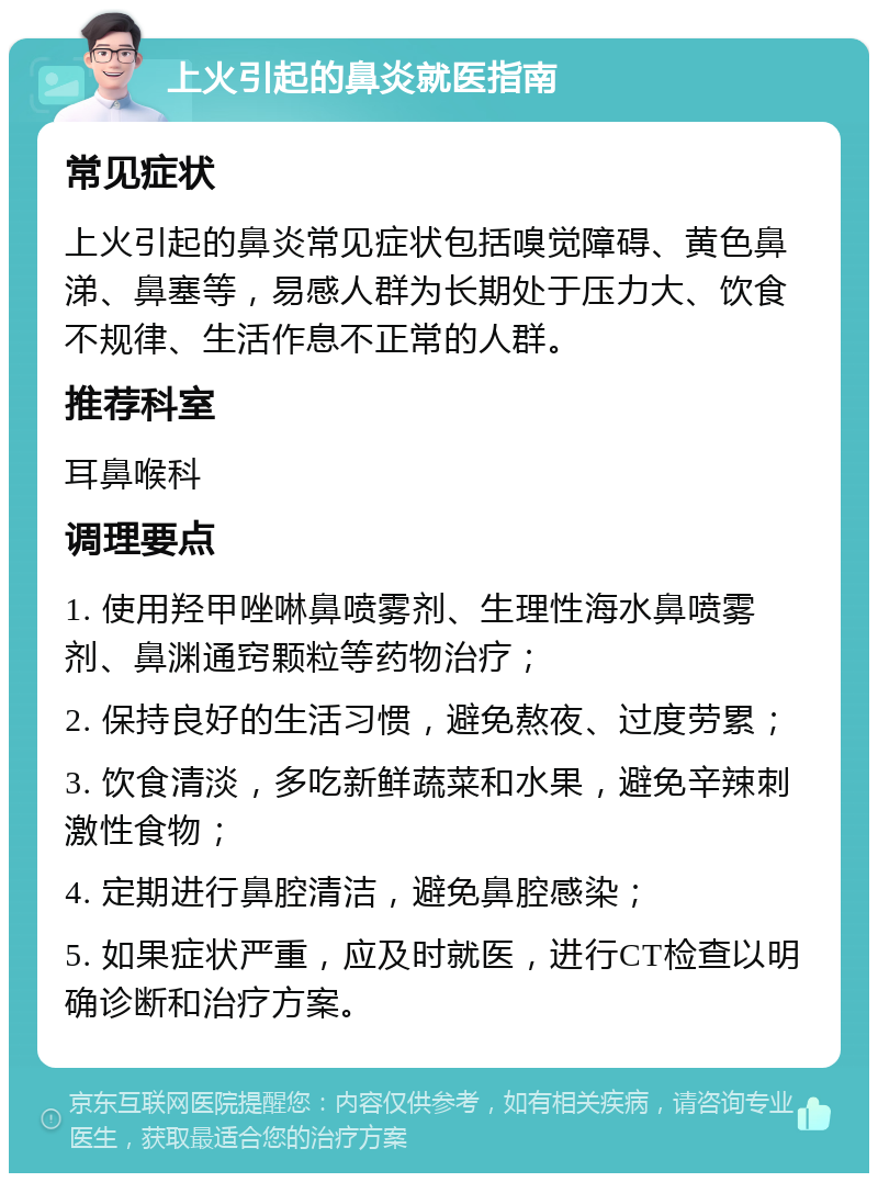 上火引起的鼻炎就医指南 常见症状 上火引起的鼻炎常见症状包括嗅觉障碍、黄色鼻涕、鼻塞等，易感人群为长期处于压力大、饮食不规律、生活作息不正常的人群。 推荐科室 耳鼻喉科 调理要点 1. 使用羟甲唑啉鼻喷雾剂、生理性海水鼻喷雾剂、鼻渊通窍颗粒等药物治疗； 2. 保持良好的生活习惯，避免熬夜、过度劳累； 3. 饮食清淡，多吃新鲜蔬菜和水果，避免辛辣刺激性食物； 4. 定期进行鼻腔清洁，避免鼻腔感染； 5. 如果症状严重，应及时就医，进行CT检查以明确诊断和治疗方案。