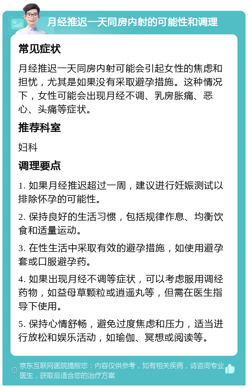 月经推迟一天同房内射的可能性和调理 常见症状 月经推迟一天同房内射可能会引起女性的焦虑和担忧，尤其是如果没有采取避孕措施。这种情况下，女性可能会出现月经不调、乳房胀痛、恶心、头痛等症状。 推荐科室 妇科 调理要点 1. 如果月经推迟超过一周，建议进行妊娠测试以排除怀孕的可能性。 2. 保持良好的生活习惯，包括规律作息、均衡饮食和适量运动。 3. 在性生活中采取有效的避孕措施，如使用避孕套或口服避孕药。 4. 如果出现月经不调等症状，可以考虑服用调经药物，如益母草颗粒或逍遥丸等，但需在医生指导下使用。 5. 保持心情舒畅，避免过度焦虑和压力，适当进行放松和娱乐活动，如瑜伽、冥想或阅读等。