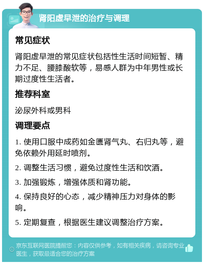 肾阳虚早泄的治疗与调理 常见症状 肾阳虚早泄的常见症状包括性生活时间短暂、精力不足、腰膝酸软等，易感人群为中年男性或长期过度性生活者。 推荐科室 泌尿外科或男科 调理要点 1. 使用口服中成药如金匮肾气丸、右归丸等，避免依赖外用延时喷剂。 2. 调整生活习惯，避免过度性生活和饮酒。 3. 加强锻炼，增强体质和肾功能。 4. 保持良好的心态，减少精神压力对身体的影响。 5. 定期复查，根据医生建议调整治疗方案。