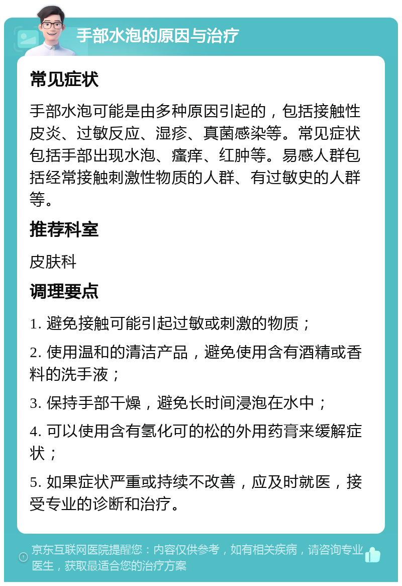 手部水泡的原因与治疗 常见症状 手部水泡可能是由多种原因引起的，包括接触性皮炎、过敏反应、湿疹、真菌感染等。常见症状包括手部出现水泡、瘙痒、红肿等。易感人群包括经常接触刺激性物质的人群、有过敏史的人群等。 推荐科室 皮肤科 调理要点 1. 避免接触可能引起过敏或刺激的物质； 2. 使用温和的清洁产品，避免使用含有酒精或香料的洗手液； 3. 保持手部干燥，避免长时间浸泡在水中； 4. 可以使用含有氢化可的松的外用药膏来缓解症状； 5. 如果症状严重或持续不改善，应及时就医，接受专业的诊断和治疗。