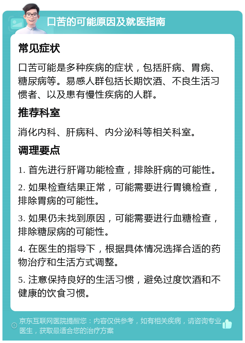 口苦的可能原因及就医指南 常见症状 口苦可能是多种疾病的症状，包括肝病、胃病、糖尿病等。易感人群包括长期饮酒、不良生活习惯者、以及患有慢性疾病的人群。 推荐科室 消化内科、肝病科、内分泌科等相关科室。 调理要点 1. 首先进行肝肾功能检查，排除肝病的可能性。 2. 如果检查结果正常，可能需要进行胃镜检查，排除胃病的可能性。 3. 如果仍未找到原因，可能需要进行血糖检查，排除糖尿病的可能性。 4. 在医生的指导下，根据具体情况选择合适的药物治疗和生活方式调整。 5. 注意保持良好的生活习惯，避免过度饮酒和不健康的饮食习惯。