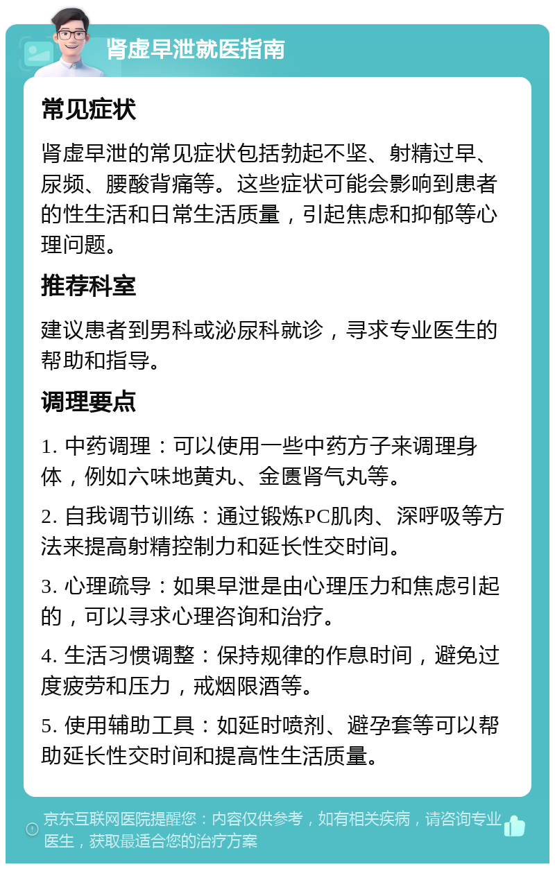 肾虚早泄就医指南 常见症状 肾虚早泄的常见症状包括勃起不坚、射精过早、尿频、腰酸背痛等。这些症状可能会影响到患者的性生活和日常生活质量，引起焦虑和抑郁等心理问题。 推荐科室 建议患者到男科或泌尿科就诊，寻求专业医生的帮助和指导。 调理要点 1. 中药调理：可以使用一些中药方子来调理身体，例如六味地黄丸、金匮肾气丸等。 2. 自我调节训练：通过锻炼PC肌肉、深呼吸等方法来提高射精控制力和延长性交时间。 3. 心理疏导：如果早泄是由心理压力和焦虑引起的，可以寻求心理咨询和治疗。 4. 生活习惯调整：保持规律的作息时间，避免过度疲劳和压力，戒烟限酒等。 5. 使用辅助工具：如延时喷剂、避孕套等可以帮助延长性交时间和提高性生活质量。