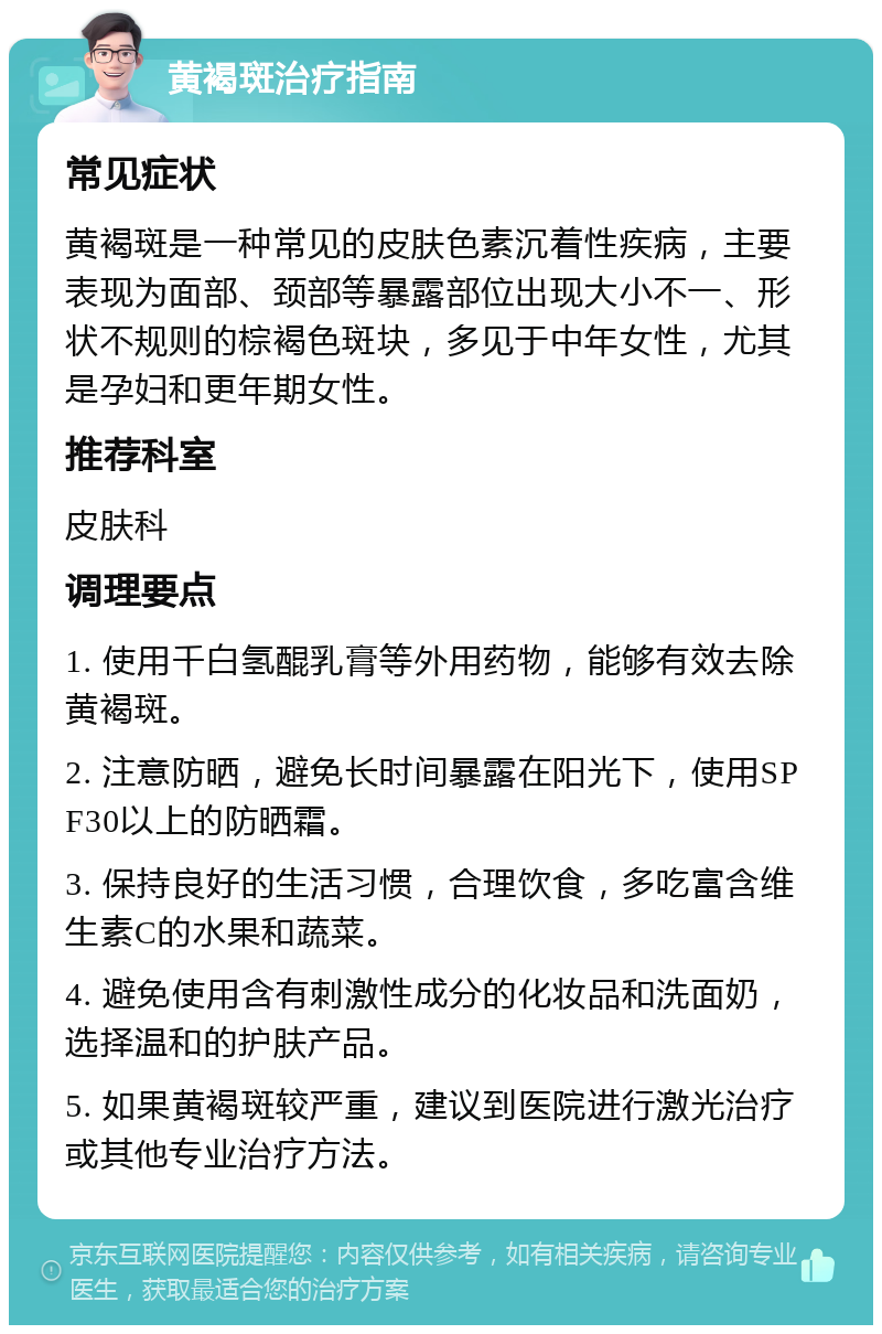 黄褐斑治疗指南 常见症状 黄褐斑是一种常见的皮肤色素沉着性疾病，主要表现为面部、颈部等暴露部位出现大小不一、形状不规则的棕褐色斑块，多见于中年女性，尤其是孕妇和更年期女性。 推荐科室 皮肤科 调理要点 1. 使用千白氢醌乳膏等外用药物，能够有效去除黄褐斑。 2. 注意防晒，避免长时间暴露在阳光下，使用SPF30以上的防晒霜。 3. 保持良好的生活习惯，合理饮食，多吃富含维生素C的水果和蔬菜。 4. 避免使用含有刺激性成分的化妆品和洗面奶，选择温和的护肤产品。 5. 如果黄褐斑较严重，建议到医院进行激光治疗或其他专业治疗方法。