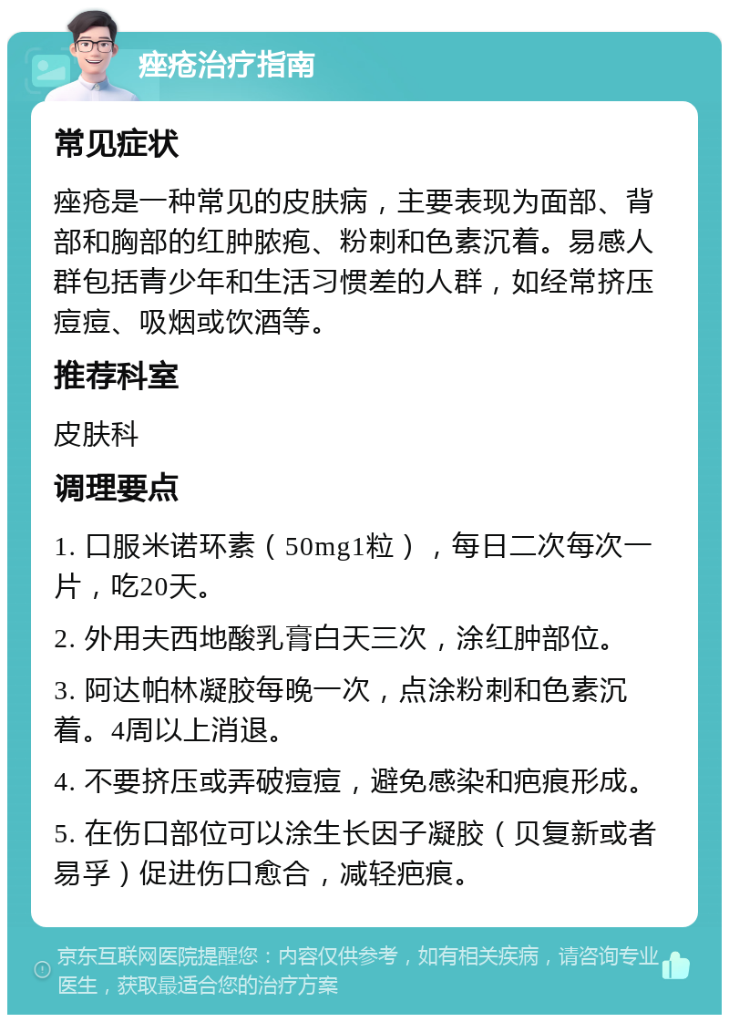 痤疮治疗指南 常见症状 痤疮是一种常见的皮肤病，主要表现为面部、背部和胸部的红肿脓疱、粉刺和色素沉着。易感人群包括青少年和生活习惯差的人群，如经常挤压痘痘、吸烟或饮酒等。 推荐科室 皮肤科 调理要点 1. 口服米诺环素（50mg1粒），每日二次每次一片，吃20天。 2. 外用夫西地酸乳膏白天三次，涂红肿部位。 3. 阿达帕林凝胶每晚一次，点涂粉刺和色素沉着。4周以上消退。 4. 不要挤压或弄破痘痘，避免感染和疤痕形成。 5. 在伤口部位可以涂生长因子凝胶（贝复新或者易孚）促进伤口愈合，减轻疤痕。