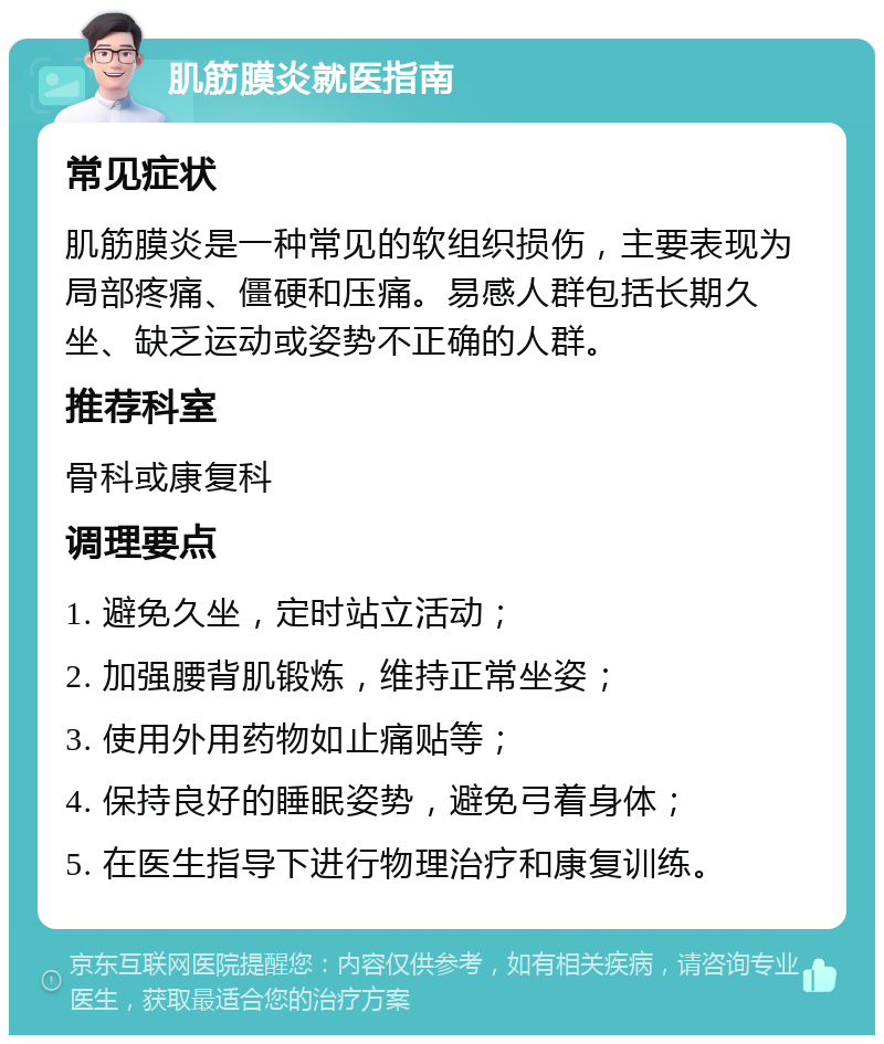 肌筋膜炎就医指南 常见症状 肌筋膜炎是一种常见的软组织损伤，主要表现为局部疼痛、僵硬和压痛。易感人群包括长期久坐、缺乏运动或姿势不正确的人群。 推荐科室 骨科或康复科 调理要点 1. 避免久坐，定时站立活动； 2. 加强腰背肌锻炼，维持正常坐姿； 3. 使用外用药物如止痛贴等； 4. 保持良好的睡眠姿势，避免弓着身体； 5. 在医生指导下进行物理治疗和康复训练。