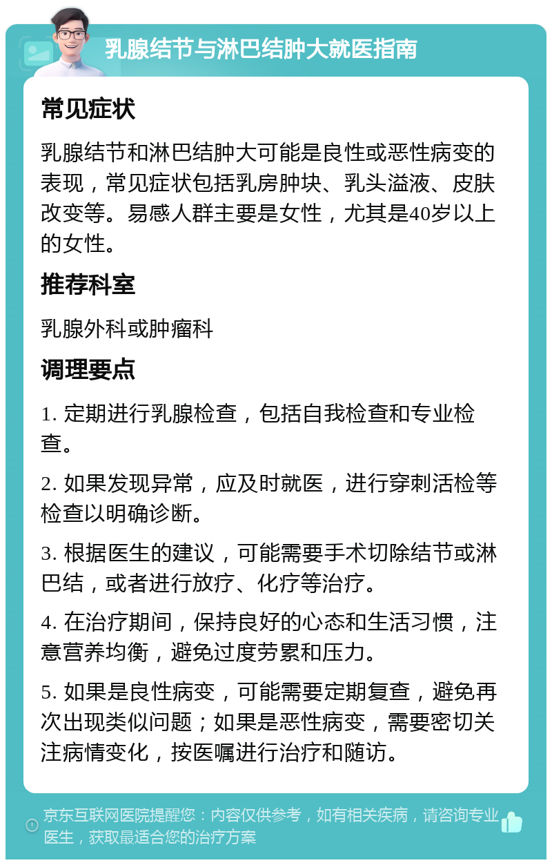 乳腺结节与淋巴结肿大就医指南 常见症状 乳腺结节和淋巴结肿大可能是良性或恶性病变的表现，常见症状包括乳房肿块、乳头溢液、皮肤改变等。易感人群主要是女性，尤其是40岁以上的女性。 推荐科室 乳腺外科或肿瘤科 调理要点 1. 定期进行乳腺检查，包括自我检查和专业检查。 2. 如果发现异常，应及时就医，进行穿刺活检等检查以明确诊断。 3. 根据医生的建议，可能需要手术切除结节或淋巴结，或者进行放疗、化疗等治疗。 4. 在治疗期间，保持良好的心态和生活习惯，注意营养均衡，避免过度劳累和压力。 5. 如果是良性病变，可能需要定期复查，避免再次出现类似问题；如果是恶性病变，需要密切关注病情变化，按医嘱进行治疗和随访。