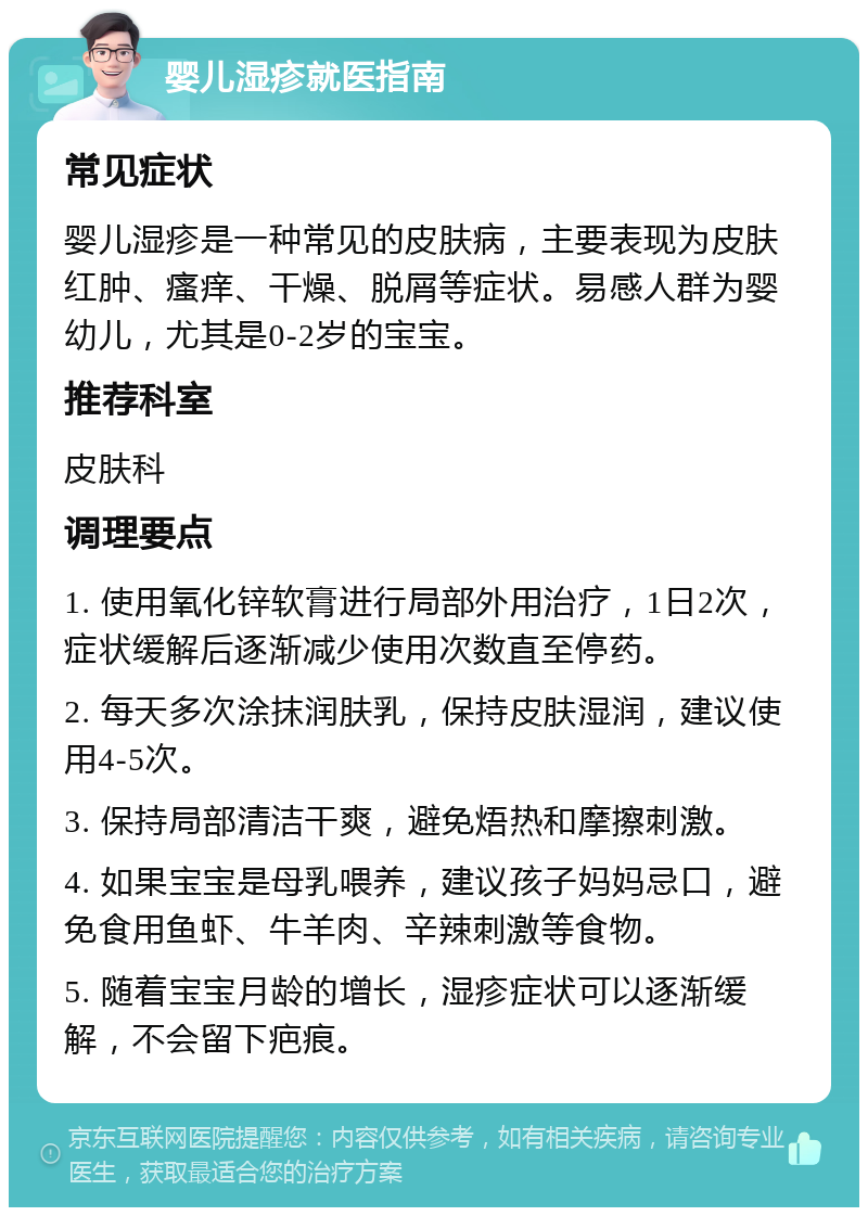 婴儿湿疹就医指南 常见症状 婴儿湿疹是一种常见的皮肤病，主要表现为皮肤红肿、瘙痒、干燥、脱屑等症状。易感人群为婴幼儿，尤其是0-2岁的宝宝。 推荐科室 皮肤科 调理要点 1. 使用氧化锌软膏进行局部外用治疗，1日2次，症状缓解后逐渐减少使用次数直至停药。 2. 每天多次涂抹润肤乳，保持皮肤湿润，建议使用4-5次。 3. 保持局部清洁干爽，避免焐热和摩擦刺激。 4. 如果宝宝是母乳喂养，建议孩子妈妈忌口，避免食用鱼虾、牛羊肉、辛辣刺激等食物。 5. 随着宝宝月龄的增长，湿疹症状可以逐渐缓解，不会留下疤痕。