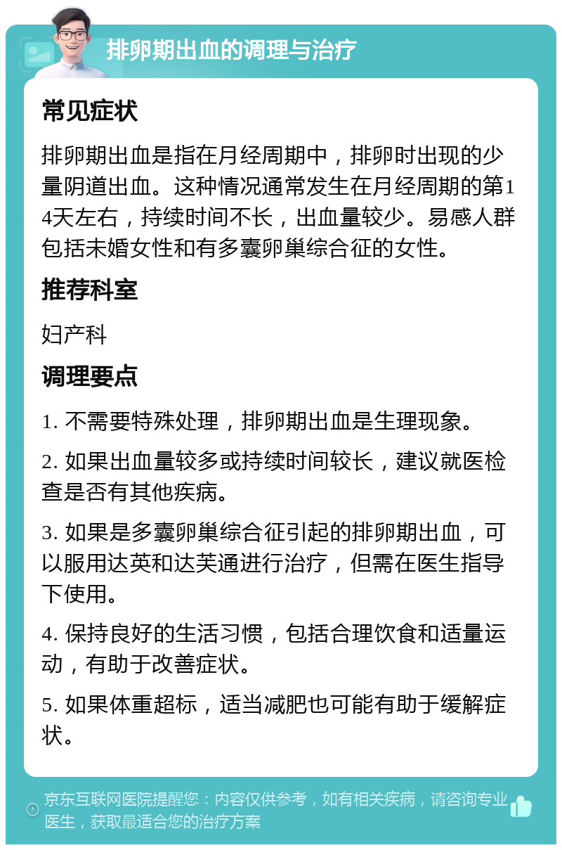 排卵期出血的调理与治疗 常见症状 排卵期出血是指在月经周期中，排卵时出现的少量阴道出血。这种情况通常发生在月经周期的第14天左右，持续时间不长，出血量较少。易感人群包括未婚女性和有多囊卵巢综合征的女性。 推荐科室 妇产科 调理要点 1. 不需要特殊处理，排卵期出血是生理现象。 2. 如果出血量较多或持续时间较长，建议就医检查是否有其他疾病。 3. 如果是多囊卵巢综合征引起的排卵期出血，可以服用达英和达芙通进行治疗，但需在医生指导下使用。 4. 保持良好的生活习惯，包括合理饮食和适量运动，有助于改善症状。 5. 如果体重超标，适当减肥也可能有助于缓解症状。