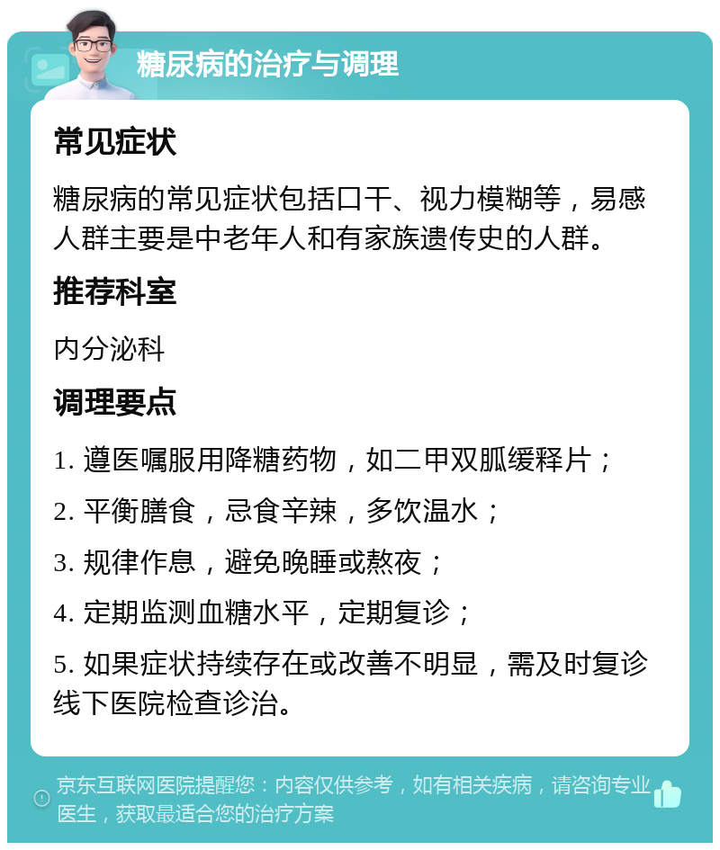 糖尿病的治疗与调理 常见症状 糖尿病的常见症状包括口干、视力模糊等，易感人群主要是中老年人和有家族遗传史的人群。 推荐科室 内分泌科 调理要点 1. 遵医嘱服用降糖药物，如二甲双胍缓释片； 2. 平衡膳食，忌食辛辣，多饮温水； 3. 规律作息，避免晚睡或熬夜； 4. 定期监测血糖水平，定期复诊； 5. 如果症状持续存在或改善不明显，需及时复诊线下医院检查诊治。