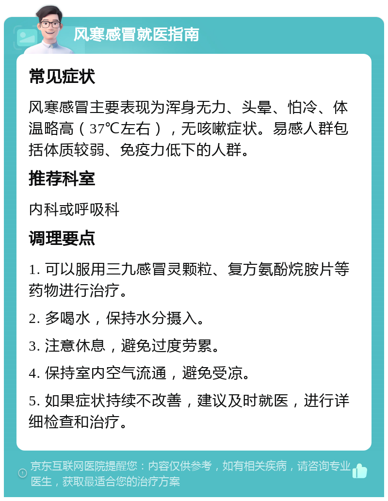 风寒感冒就医指南 常见症状 风寒感冒主要表现为浑身无力、头晕、怕冷、体温略高（37℃左右），无咳嗽症状。易感人群包括体质较弱、免疫力低下的人群。 推荐科室 内科或呼吸科 调理要点 1. 可以服用三九感冒灵颗粒、复方氨酚烷胺片等药物进行治疗。 2. 多喝水，保持水分摄入。 3. 注意休息，避免过度劳累。 4. 保持室内空气流通，避免受凉。 5. 如果症状持续不改善，建议及时就医，进行详细检查和治疗。