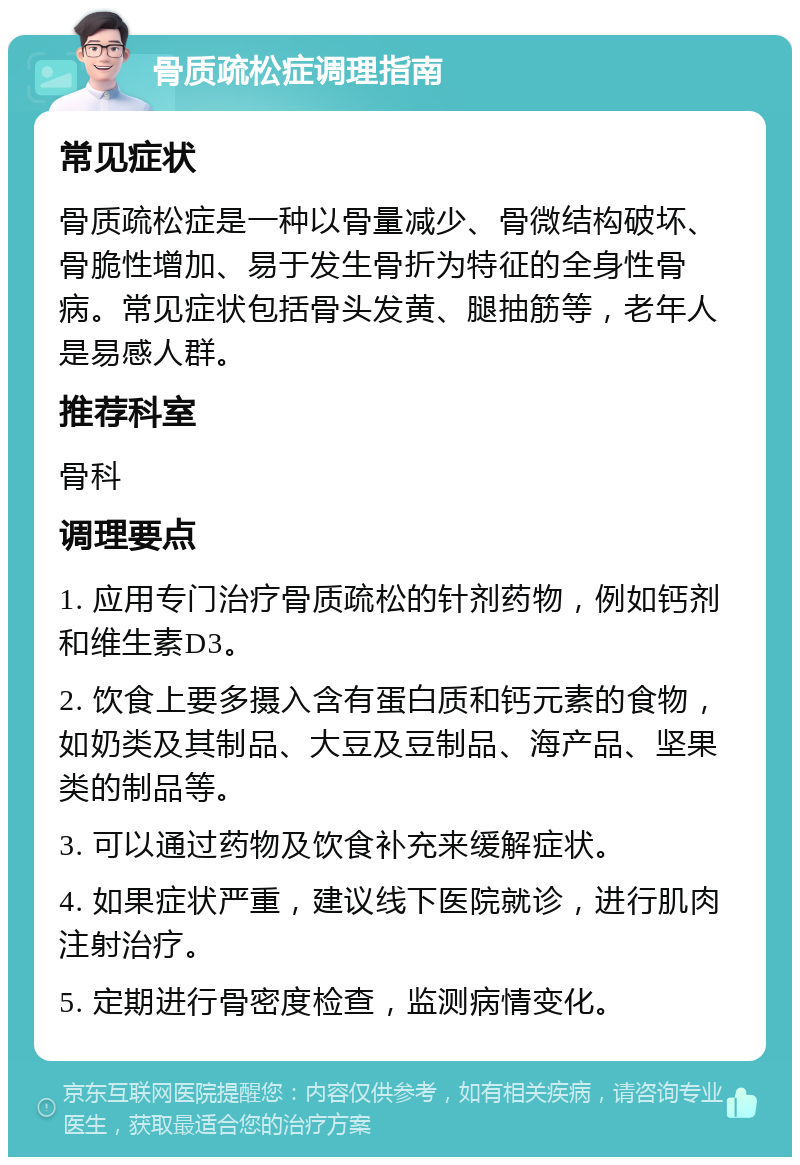 骨质疏松症调理指南 常见症状 骨质疏松症是一种以骨量减少、骨微结构破坏、骨脆性增加、易于发生骨折为特征的全身性骨病。常见症状包括骨头发黄、腿抽筋等，老年人是易感人群。 推荐科室 骨科 调理要点 1. 应用专门治疗骨质疏松的针剂药物，例如钙剂和维生素D3。 2. 饮食上要多摄入含有蛋白质和钙元素的食物，如奶类及其制品、大豆及豆制品、海产品、坚果类的制品等。 3. 可以通过药物及饮食补充来缓解症状。 4. 如果症状严重，建议线下医院就诊，进行肌肉注射治疗。 5. 定期进行骨密度检查，监测病情变化。