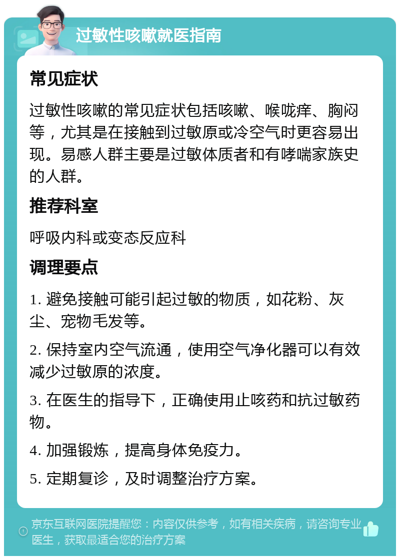 过敏性咳嗽就医指南 常见症状 过敏性咳嗽的常见症状包括咳嗽、喉咙痒、胸闷等，尤其是在接触到过敏原或冷空气时更容易出现。易感人群主要是过敏体质者和有哮喘家族史的人群。 推荐科室 呼吸内科或变态反应科 调理要点 1. 避免接触可能引起过敏的物质，如花粉、灰尘、宠物毛发等。 2. 保持室内空气流通，使用空气净化器可以有效减少过敏原的浓度。 3. 在医生的指导下，正确使用止咳药和抗过敏药物。 4. 加强锻炼，提高身体免疫力。 5. 定期复诊，及时调整治疗方案。