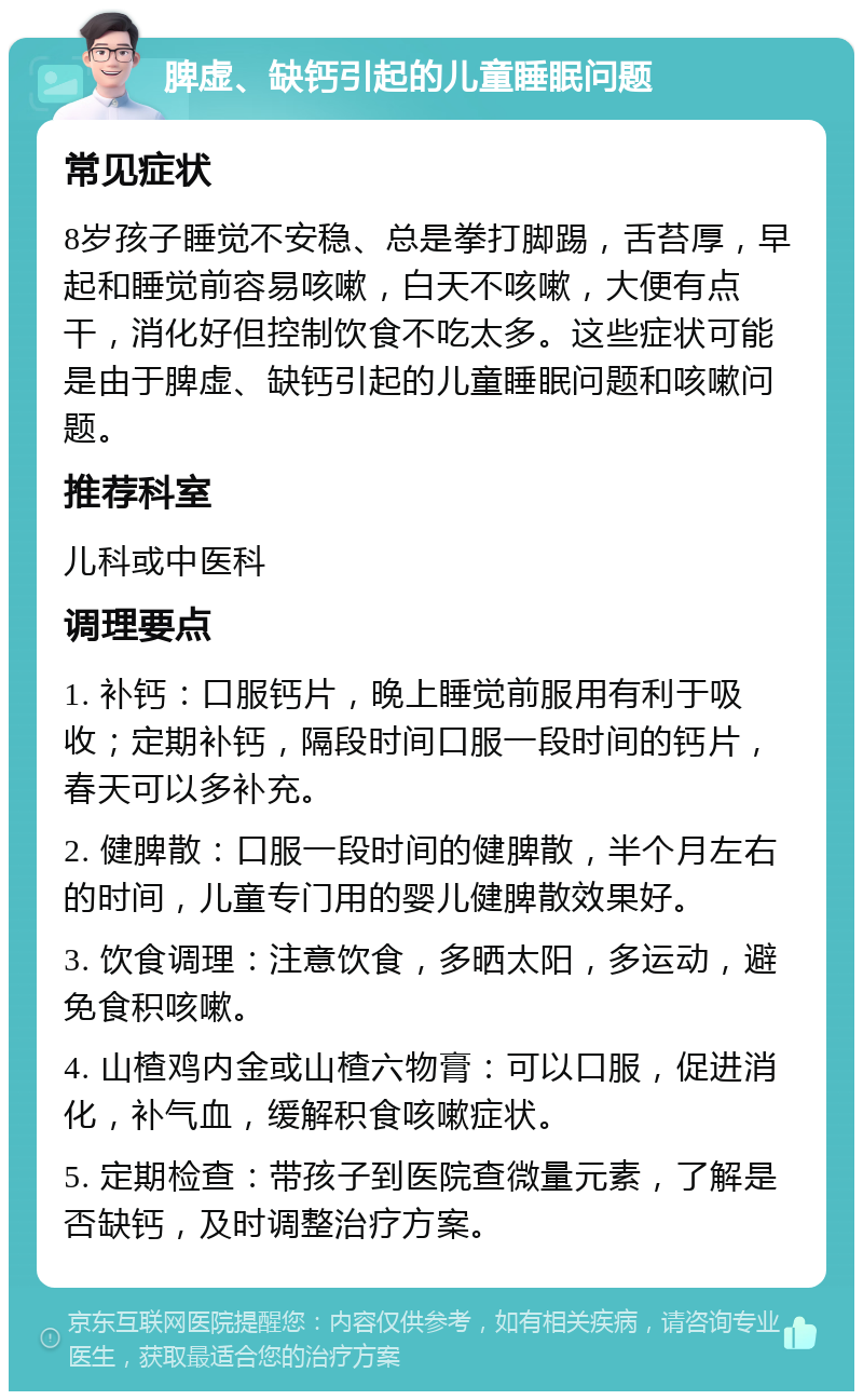 脾虚、缺钙引起的儿童睡眠问题 常见症状 8岁孩子睡觉不安稳、总是拳打脚踢，舌苔厚，早起和睡觉前容易咳嗽，白天不咳嗽，大便有点干，消化好但控制饮食不吃太多。这些症状可能是由于脾虚、缺钙引起的儿童睡眠问题和咳嗽问题。 推荐科室 儿科或中医科 调理要点 1. 补钙：口服钙片，晚上睡觉前服用有利于吸收；定期补钙，隔段时间口服一段时间的钙片，春天可以多补充。 2. 健脾散：口服一段时间的健脾散，半个月左右的时间，儿童专门用的婴儿健脾散效果好。 3. 饮食调理：注意饮食，多晒太阳，多运动，避免食积咳嗽。 4. 山楂鸡内金或山楂六物膏：可以口服，促进消化，补气血，缓解积食咳嗽症状。 5. 定期检查：带孩子到医院查微量元素，了解是否缺钙，及时调整治疗方案。