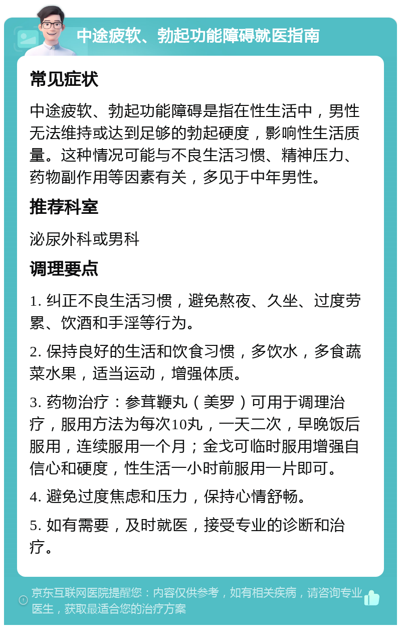 中途疲软、勃起功能障碍就医指南 常见症状 中途疲软、勃起功能障碍是指在性生活中，男性无法维持或达到足够的勃起硬度，影响性生活质量。这种情况可能与不良生活习惯、精神压力、药物副作用等因素有关，多见于中年男性。 推荐科室 泌尿外科或男科 调理要点 1. 纠正不良生活习惯，避免熬夜、久坐、过度劳累、饮酒和手淫等行为。 2. 保持良好的生活和饮食习惯，多饮水，多食蔬菜水果，适当运动，增强体质。 3. 药物治疗：参茸鞭丸（美罗）可用于调理治疗，服用方法为每次10丸，一天二次，早晚饭后服用，连续服用一个月；金戈可临时服用增强自信心和硬度，性生活一小时前服用一片即可。 4. 避免过度焦虑和压力，保持心情舒畅。 5. 如有需要，及时就医，接受专业的诊断和治疗。