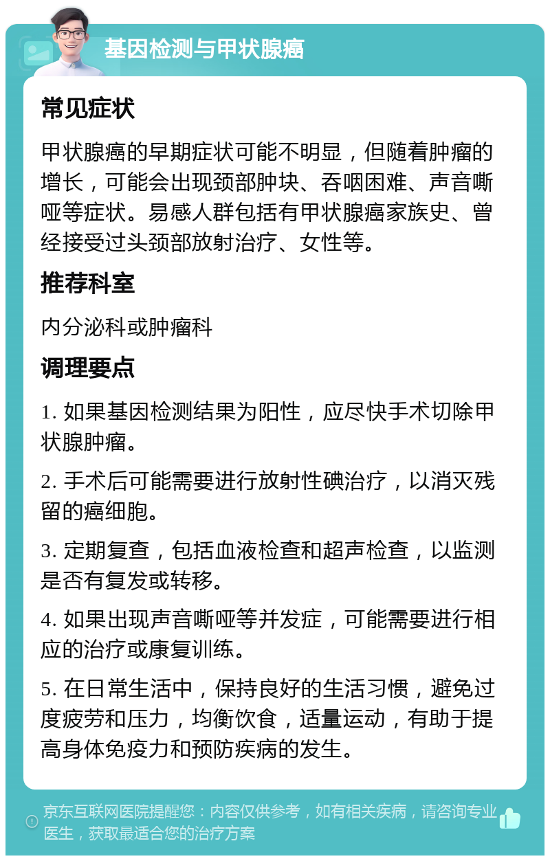 基因检测与甲状腺癌 常见症状 甲状腺癌的早期症状可能不明显，但随着肿瘤的增长，可能会出现颈部肿块、吞咽困难、声音嘶哑等症状。易感人群包括有甲状腺癌家族史、曾经接受过头颈部放射治疗、女性等。 推荐科室 内分泌科或肿瘤科 调理要点 1. 如果基因检测结果为阳性，应尽快手术切除甲状腺肿瘤。 2. 手术后可能需要进行放射性碘治疗，以消灭残留的癌细胞。 3. 定期复查，包括血液检查和超声检查，以监测是否有复发或转移。 4. 如果出现声音嘶哑等并发症，可能需要进行相应的治疗或康复训练。 5. 在日常生活中，保持良好的生活习惯，避免过度疲劳和压力，均衡饮食，适量运动，有助于提高身体免疫力和预防疾病的发生。