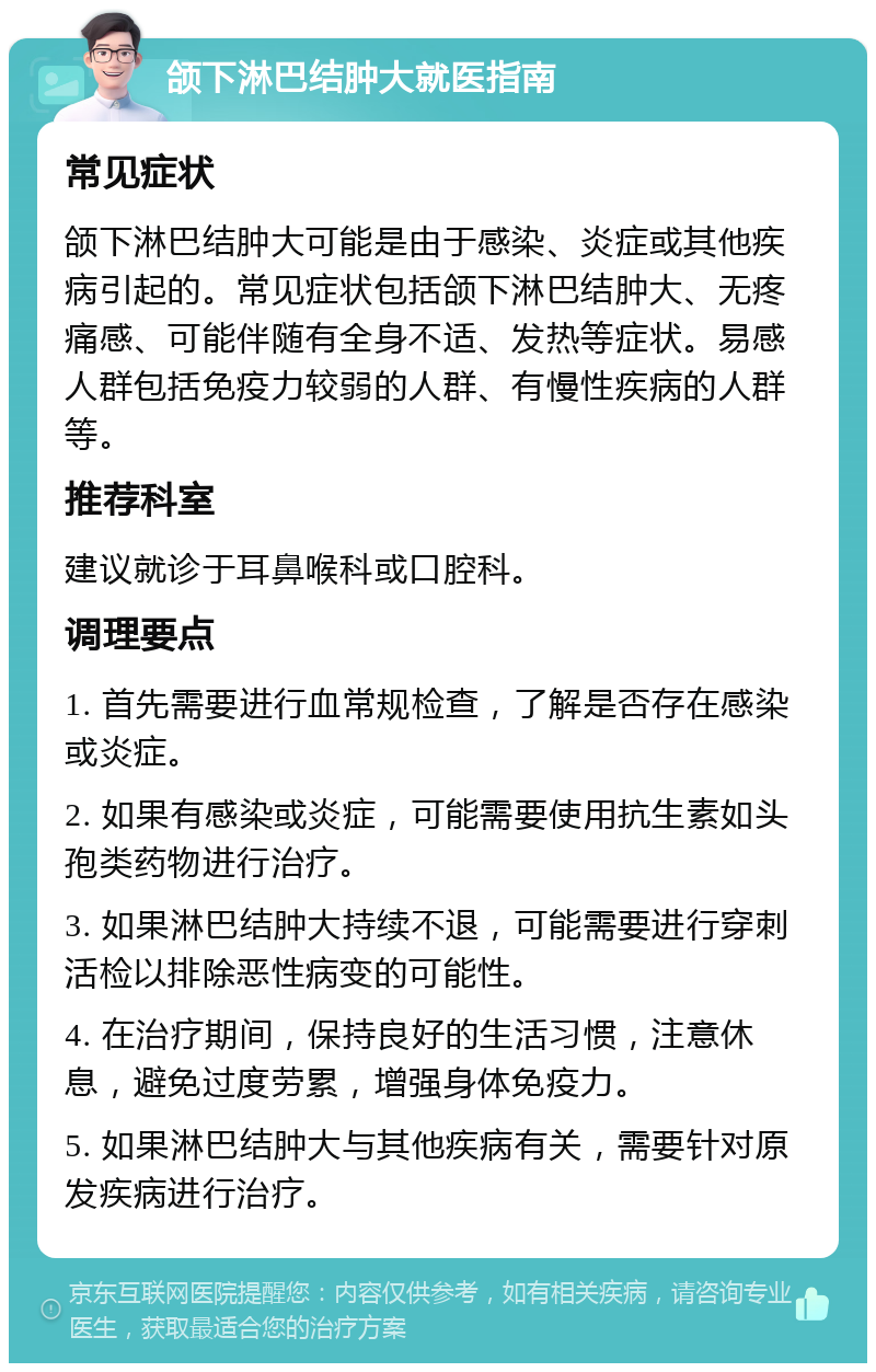 颌下淋巴结肿大就医指南 常见症状 颌下淋巴结肿大可能是由于感染、炎症或其他疾病引起的。常见症状包括颌下淋巴结肿大、无疼痛感、可能伴随有全身不适、发热等症状。易感人群包括免疫力较弱的人群、有慢性疾病的人群等。 推荐科室 建议就诊于耳鼻喉科或口腔科。 调理要点 1. 首先需要进行血常规检查，了解是否存在感染或炎症。 2. 如果有感染或炎症，可能需要使用抗生素如头孢类药物进行治疗。 3. 如果淋巴结肿大持续不退，可能需要进行穿刺活检以排除恶性病变的可能性。 4. 在治疗期间，保持良好的生活习惯，注意休息，避免过度劳累，增强身体免疫力。 5. 如果淋巴结肿大与其他疾病有关，需要针对原发疾病进行治疗。