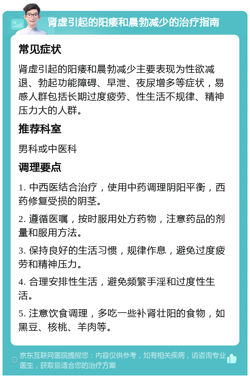 肾虚引起的阳痿和晨勃减少的治疗指南 常见症状 肾虚引起的阳痿和晨勃减少主要表现为性欲减退、勃起功能障碍、早泄、夜尿增多等症状，易感人群包括长期过度疲劳、性生活不规律、精神压力大的人群。 推荐科室 男科或中医科 调理要点 1. 中西医结合治疗，使用中药调理阴阳平衡，西药修复受损的阴茎。 2. 遵循医嘱，按时服用处方药物，注意药品的剂量和服用方法。 3. 保持良好的生活习惯，规律作息，避免过度疲劳和精神压力。 4. 合理安排性生活，避免频繁手淫和过度性生活。 5. 注意饮食调理，多吃一些补肾壮阳的食物，如黑豆、核桃、羊肉等。