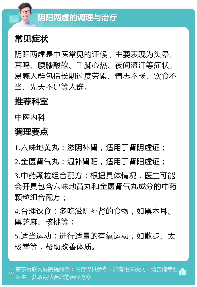 阴阳两虚的调理与治疗 常见症状 阴阳两虚是中医常见的证候，主要表现为头晕、耳鸣、腰膝酸软、手脚心热、夜间盗汗等症状。易感人群包括长期过度劳累、情志不畅、饮食不当、先天不足等人群。 推荐科室 中医内科 调理要点 1.六味地黄丸：滋阴补肾，适用于肾阴虚证； 2.金匮肾气丸：温补肾阳，适用于肾阳虚证； 3.中药颗粒组合配方：根据具体情况，医生可能会开具包含六味地黄丸和金匮肾气丸成分的中药颗粒组合配方； 4.合理饮食：多吃滋阴补肾的食物，如黑木耳、黑芝麻、核桃等； 5.适当运动：进行适量的有氧运动，如散步、太极拳等，帮助改善体质。