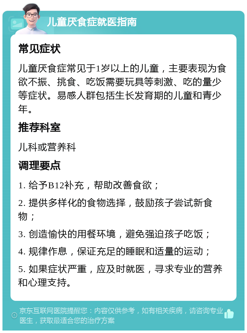 儿童厌食症就医指南 常见症状 儿童厌食症常见于1岁以上的儿童，主要表现为食欲不振、挑食、吃饭需要玩具等刺激、吃的量少等症状。易感人群包括生长发育期的儿童和青少年。 推荐科室 儿科或营养科 调理要点 1. 给予B12补充，帮助改善食欲； 2. 提供多样化的食物选择，鼓励孩子尝试新食物； 3. 创造愉快的用餐环境，避免强迫孩子吃饭； 4. 规律作息，保证充足的睡眠和适量的运动； 5. 如果症状严重，应及时就医，寻求专业的营养和心理支持。