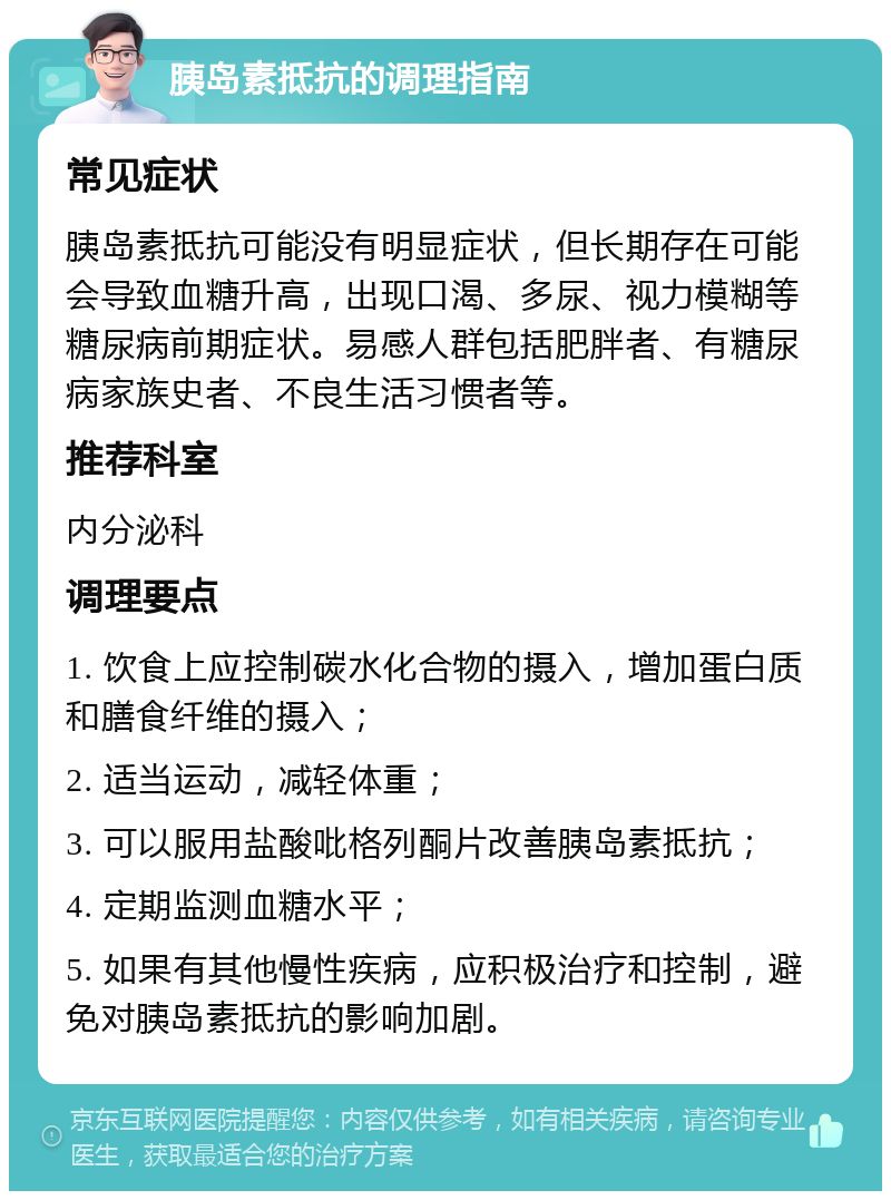 胰岛素抵抗的调理指南 常见症状 胰岛素抵抗可能没有明显症状，但长期存在可能会导致血糖升高，出现口渴、多尿、视力模糊等糖尿病前期症状。易感人群包括肥胖者、有糖尿病家族史者、不良生活习惯者等。 推荐科室 内分泌科 调理要点 1. 饮食上应控制碳水化合物的摄入，增加蛋白质和膳食纤维的摄入； 2. 适当运动，减轻体重； 3. 可以服用盐酸吡格列酮片改善胰岛素抵抗； 4. 定期监测血糖水平； 5. 如果有其他慢性疾病，应积极治疗和控制，避免对胰岛素抵抗的影响加剧。