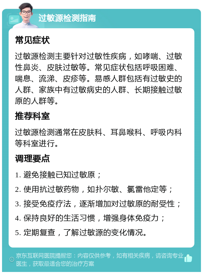 过敏源检测指南 常见症状 过敏源检测主要针对过敏性疾病，如哮喘、过敏性鼻炎、皮肤过敏等。常见症状包括呼吸困难、喘息、流涕、皮疹等。易感人群包括有过敏史的人群、家族中有过敏病史的人群、长期接触过敏原的人群等。 推荐科室 过敏源检测通常在皮肤科、耳鼻喉科、呼吸内科等科室进行。 调理要点 1. 避免接触已知过敏原； 2. 使用抗过敏药物，如扑尔敏、氯雷他定等； 3. 接受免疫疗法，逐渐增加对过敏原的耐受性； 4. 保持良好的生活习惯，增强身体免疫力； 5. 定期复查，了解过敏源的变化情况。