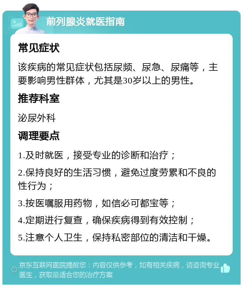 前列腺炎就医指南 常见症状 该疾病的常见症状包括尿频、尿急、尿痛等，主要影响男性群体，尤其是30岁以上的男性。 推荐科室 泌尿外科 调理要点 1.及时就医，接受专业的诊断和治疗； 2.保持良好的生活习惯，避免过度劳累和不良的性行为； 3.按医嘱服用药物，如信必可都宝等； 4.定期进行复查，确保疾病得到有效控制； 5.注意个人卫生，保持私密部位的清洁和干燥。