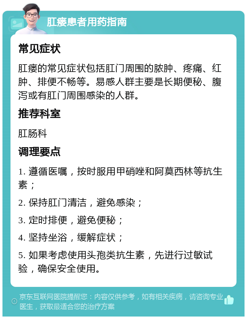 肛瘘患者用药指南 常见症状 肛瘘的常见症状包括肛门周围的脓肿、疼痛、红肿、排便不畅等。易感人群主要是长期便秘、腹泻或有肛门周围感染的人群。 推荐科室 肛肠科 调理要点 1. 遵循医嘱，按时服用甲硝唑和阿莫西林等抗生素； 2. 保持肛门清洁，避免感染； 3. 定时排便，避免便秘； 4. 坚持坐浴，缓解症状； 5. 如果考虑使用头孢类抗生素，先进行过敏试验，确保安全使用。