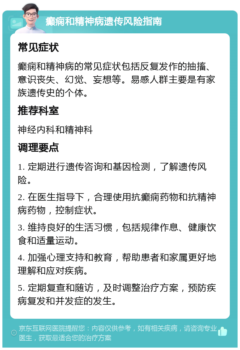 癫痫和精神病遗传风险指南 常见症状 癫痫和精神病的常见症状包括反复发作的抽搐、意识丧失、幻觉、妄想等。易感人群主要是有家族遗传史的个体。 推荐科室 神经内科和精神科 调理要点 1. 定期进行遗传咨询和基因检测，了解遗传风险。 2. 在医生指导下，合理使用抗癫痫药物和抗精神病药物，控制症状。 3. 维持良好的生活习惯，包括规律作息、健康饮食和适量运动。 4. 加强心理支持和教育，帮助患者和家属更好地理解和应对疾病。 5. 定期复查和随访，及时调整治疗方案，预防疾病复发和并发症的发生。