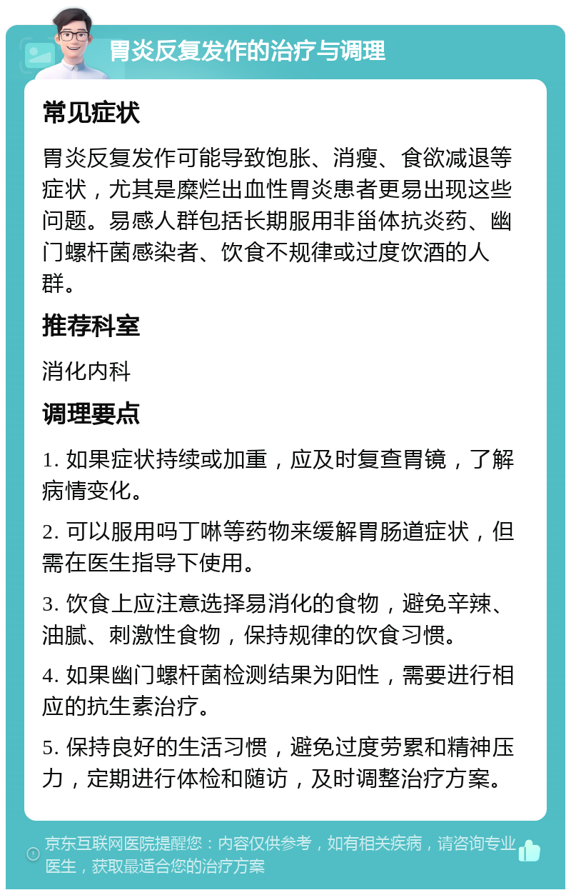 胃炎反复发作的治疗与调理 常见症状 胃炎反复发作可能导致饱胀、消瘦、食欲减退等症状，尤其是糜烂出血性胃炎患者更易出现这些问题。易感人群包括长期服用非甾体抗炎药、幽门螺杆菌感染者、饮食不规律或过度饮酒的人群。 推荐科室 消化内科 调理要点 1. 如果症状持续或加重，应及时复查胃镜，了解病情变化。 2. 可以服用吗丁啉等药物来缓解胃肠道症状，但需在医生指导下使用。 3. 饮食上应注意选择易消化的食物，避免辛辣、油腻、刺激性食物，保持规律的饮食习惯。 4. 如果幽门螺杆菌检测结果为阳性，需要进行相应的抗生素治疗。 5. 保持良好的生活习惯，避免过度劳累和精神压力，定期进行体检和随访，及时调整治疗方案。