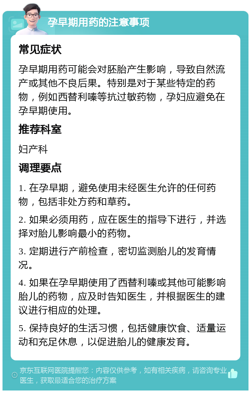 孕早期用药的注意事项 常见症状 孕早期用药可能会对胚胎产生影响，导致自然流产或其他不良后果。特别是对于某些特定的药物，例如西替利嗪等抗过敏药物，孕妇应避免在孕早期使用。 推荐科室 妇产科 调理要点 1. 在孕早期，避免使用未经医生允许的任何药物，包括非处方药和草药。 2. 如果必须用药，应在医生的指导下进行，并选择对胎儿影响最小的药物。 3. 定期进行产前检查，密切监测胎儿的发育情况。 4. 如果在孕早期使用了西替利嗪或其他可能影响胎儿的药物，应及时告知医生，并根据医生的建议进行相应的处理。 5. 保持良好的生活习惯，包括健康饮食、适量运动和充足休息，以促进胎儿的健康发育。