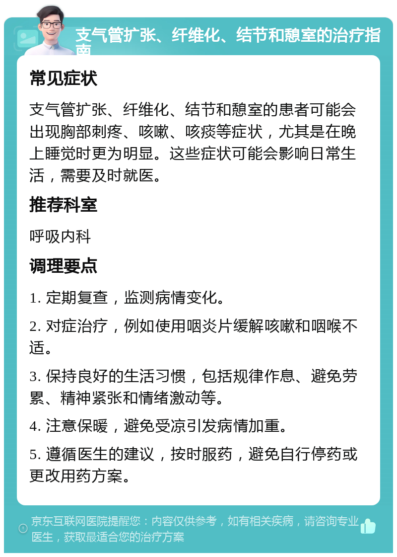 支气管扩张、纤维化、结节和憩室的治疗指南 常见症状 支气管扩张、纤维化、结节和憩室的患者可能会出现胸部刺疼、咳嗽、咳痰等症状，尤其是在晚上睡觉时更为明显。这些症状可能会影响日常生活，需要及时就医。 推荐科室 呼吸内科 调理要点 1. 定期复查，监测病情变化。 2. 对症治疗，例如使用咽炎片缓解咳嗽和咽喉不适。 3. 保持良好的生活习惯，包括规律作息、避免劳累、精神紧张和情绪激动等。 4. 注意保暖，避免受凉引发病情加重。 5. 遵循医生的建议，按时服药，避免自行停药或更改用药方案。