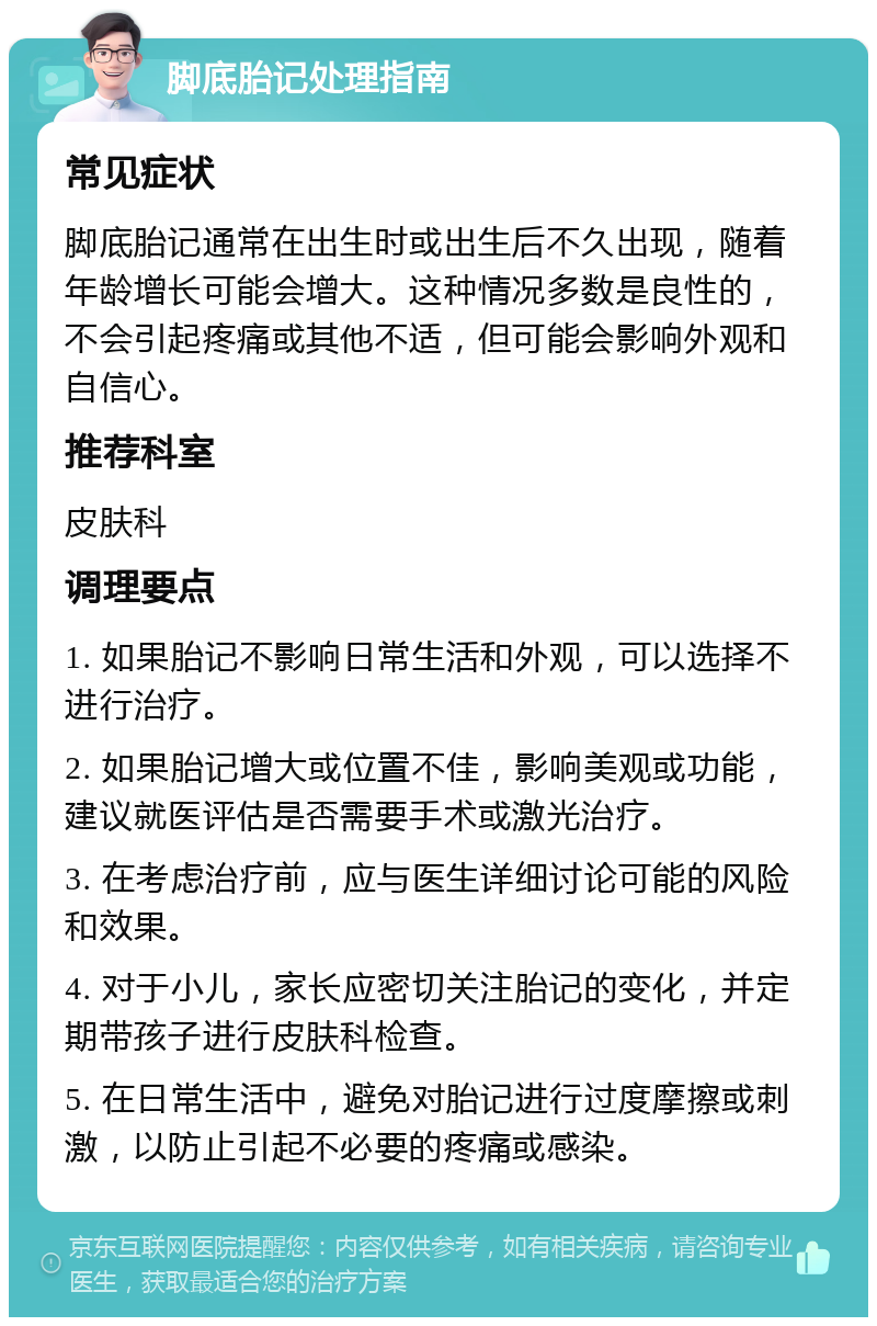 脚底胎记处理指南 常见症状 脚底胎记通常在出生时或出生后不久出现，随着年龄增长可能会增大。这种情况多数是良性的，不会引起疼痛或其他不适，但可能会影响外观和自信心。 推荐科室 皮肤科 调理要点 1. 如果胎记不影响日常生活和外观，可以选择不进行治疗。 2. 如果胎记增大或位置不佳，影响美观或功能，建议就医评估是否需要手术或激光治疗。 3. 在考虑治疗前，应与医生详细讨论可能的风险和效果。 4. 对于小儿，家长应密切关注胎记的变化，并定期带孩子进行皮肤科检查。 5. 在日常生活中，避免对胎记进行过度摩擦或刺激，以防止引起不必要的疼痛或感染。