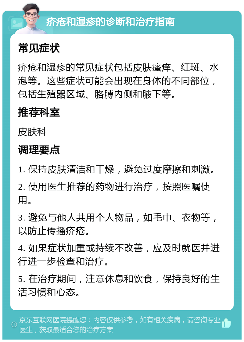 疥疮和湿疹的诊断和治疗指南 常见症状 疥疮和湿疹的常见症状包括皮肤瘙痒、红斑、水泡等。这些症状可能会出现在身体的不同部位，包括生殖器区域、胳膊内侧和腋下等。 推荐科室 皮肤科 调理要点 1. 保持皮肤清洁和干燥，避免过度摩擦和刺激。 2. 使用医生推荐的药物进行治疗，按照医嘱使用。 3. 避免与他人共用个人物品，如毛巾、衣物等，以防止传播疥疮。 4. 如果症状加重或持续不改善，应及时就医并进行进一步检查和治疗。 5. 在治疗期间，注意休息和饮食，保持良好的生活习惯和心态。