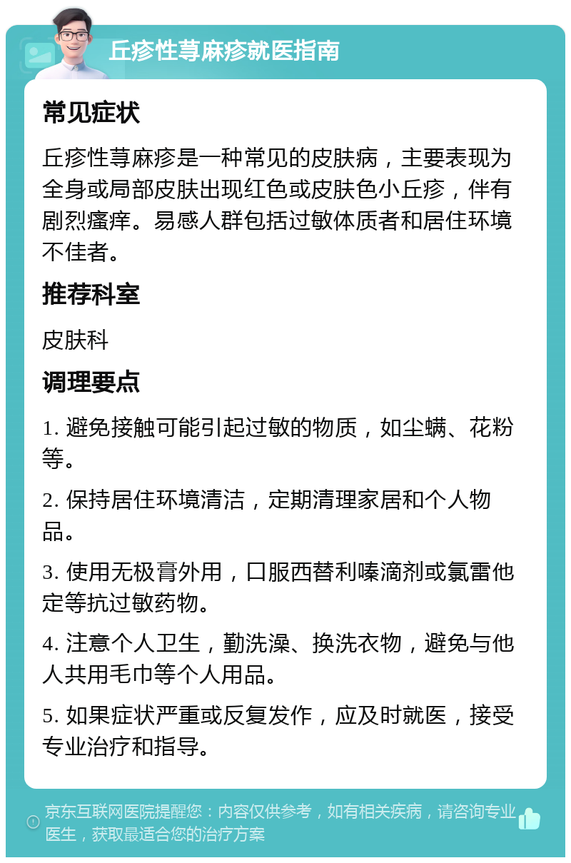 丘疹性荨麻疹就医指南 常见症状 丘疹性荨麻疹是一种常见的皮肤病，主要表现为全身或局部皮肤出现红色或皮肤色小丘疹，伴有剧烈瘙痒。易感人群包括过敏体质者和居住环境不佳者。 推荐科室 皮肤科 调理要点 1. 避免接触可能引起过敏的物质，如尘螨、花粉等。 2. 保持居住环境清洁，定期清理家居和个人物品。 3. 使用无极膏外用，口服西替利嗪滴剂或氯雷他定等抗过敏药物。 4. 注意个人卫生，勤洗澡、换洗衣物，避免与他人共用毛巾等个人用品。 5. 如果症状严重或反复发作，应及时就医，接受专业治疗和指导。