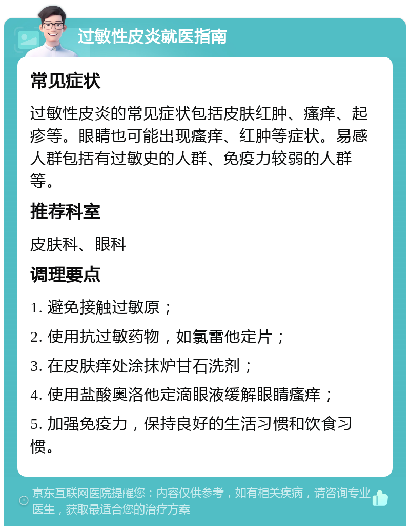 过敏性皮炎就医指南 常见症状 过敏性皮炎的常见症状包括皮肤红肿、瘙痒、起疹等。眼睛也可能出现瘙痒、红肿等症状。易感人群包括有过敏史的人群、免疫力较弱的人群等。 推荐科室 皮肤科、眼科 调理要点 1. 避免接触过敏原； 2. 使用抗过敏药物，如氯雷他定片； 3. 在皮肤痒处涂抹炉甘石洗剂； 4. 使用盐酸奥洛他定滴眼液缓解眼睛瘙痒； 5. 加强免疫力，保持良好的生活习惯和饮食习惯。