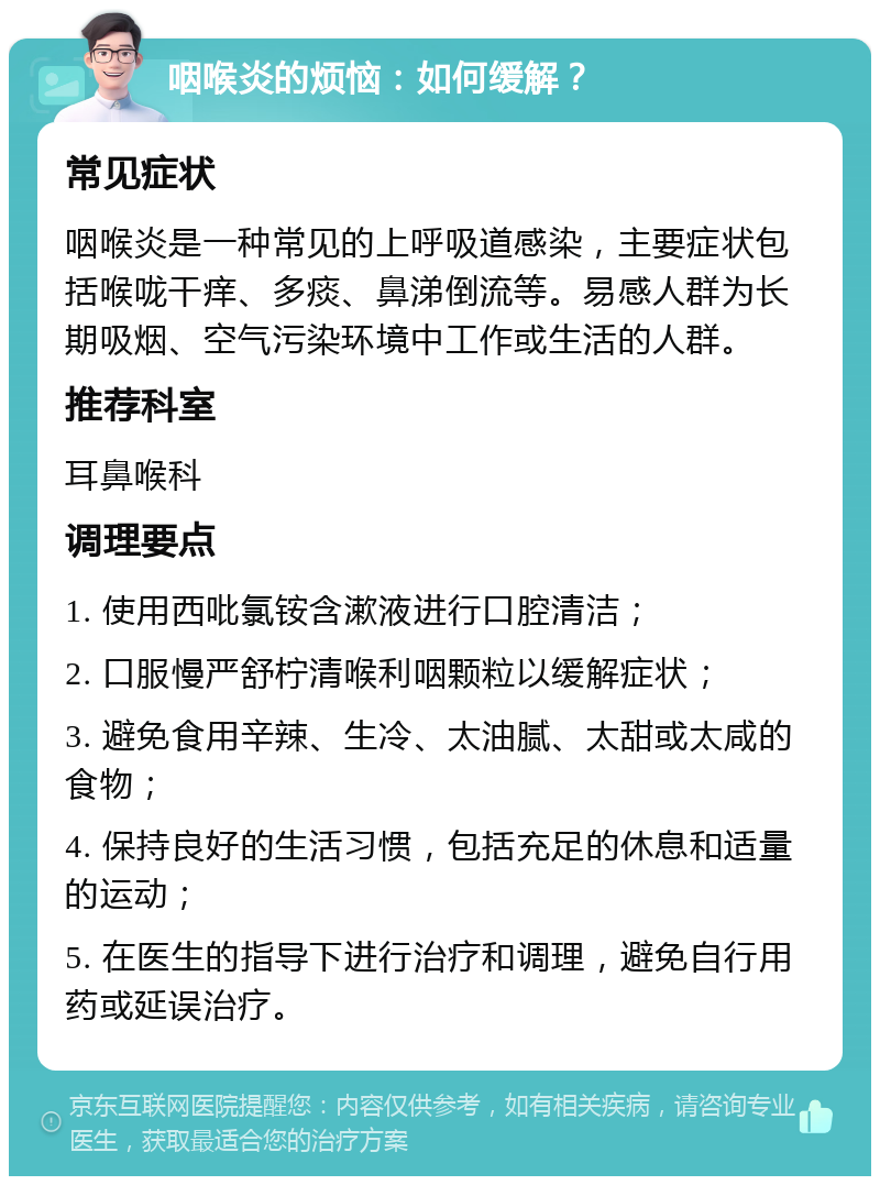 咽喉炎的烦恼：如何缓解？ 常见症状 咽喉炎是一种常见的上呼吸道感染，主要症状包括喉咙干痒、多痰、鼻涕倒流等。易感人群为长期吸烟、空气污染环境中工作或生活的人群。 推荐科室 耳鼻喉科 调理要点 1. 使用西吡氯铵含漱液进行口腔清洁； 2. 口服慢严舒柠清喉利咽颗粒以缓解症状； 3. 避免食用辛辣、生冷、太油腻、太甜或太咸的食物； 4. 保持良好的生活习惯，包括充足的休息和适量的运动； 5. 在医生的指导下进行治疗和调理，避免自行用药或延误治疗。